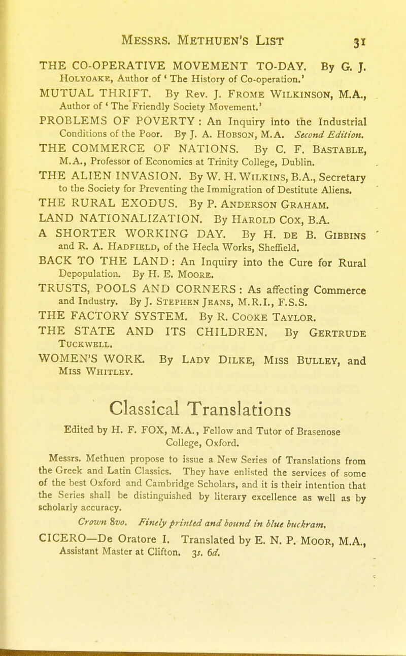 THE CO-OPERATIVE MOVEMENT TO-DAY. By G. J. Holyoake, Author of • The History of Co-operation.' MUTUAL THRIFT. By Rev. J. Frome WILKINSON, M.A., Author of * The Friendly Society Movement.' PROBLEMS OF POVERTY : An Inquiry Into the Industrial Conditions of the Poor. By J. A. Hobson, M. A. Second Edition. THE COMMERCE OF NATIONS. By C. F. Bastable, M.A., Professor of Economics at Trinity College, Dublin. THE ALIEN INVASION. By W. H. Wilkins, B.A., Secretary to the Society for Preventing the Immigration of Destitute Aliens. THE RURAL EXODUS. By P. Anderson Graham. LAND NATIONALIZATION. By HAROLD Cox, B.A. A SHORTER WORKING DAY. By H. DE B. GlBBINS and R. A. Hadfield, of the Hecla Works, Sheffield. BACK TO THE LAND : An Inquiry into the Cure for Rural Depopulation. By H. E. Moore. TRUSTS, POOLS AND CORNERS : As affecting Commerce and Industry. By J. Stephen Jeans, M.R.I., F.S.S. THE FACTORY SYSTEM. By R. COOKE TAYLOR. THE STATE AND ITS CHILDREN. By Gertrude TUCKWELL. WOMEN'S WORK By Lady Dilke, Miss Bulley, and Miss Whitley. Classical Translations Edited by H. F. FOX, M.A., Fellow and Tutor of Brasenose College, Oxford. Messrs. Methuen propose to issue a New Series of Translations from the Greek and Latin Classics. They have enlisted the services of some of the best Oxford and Cambridge Scholars, and it is their intention that the Series shall be distinguished by literary excellence as well as by scholarly accuracy. Crown 8vo. Finely printed and bound in blue buckram. CICERO—De Oratore I. Translated by E. N. P. Moor, M.A., Assistant Master at Clifton, y. 6d.