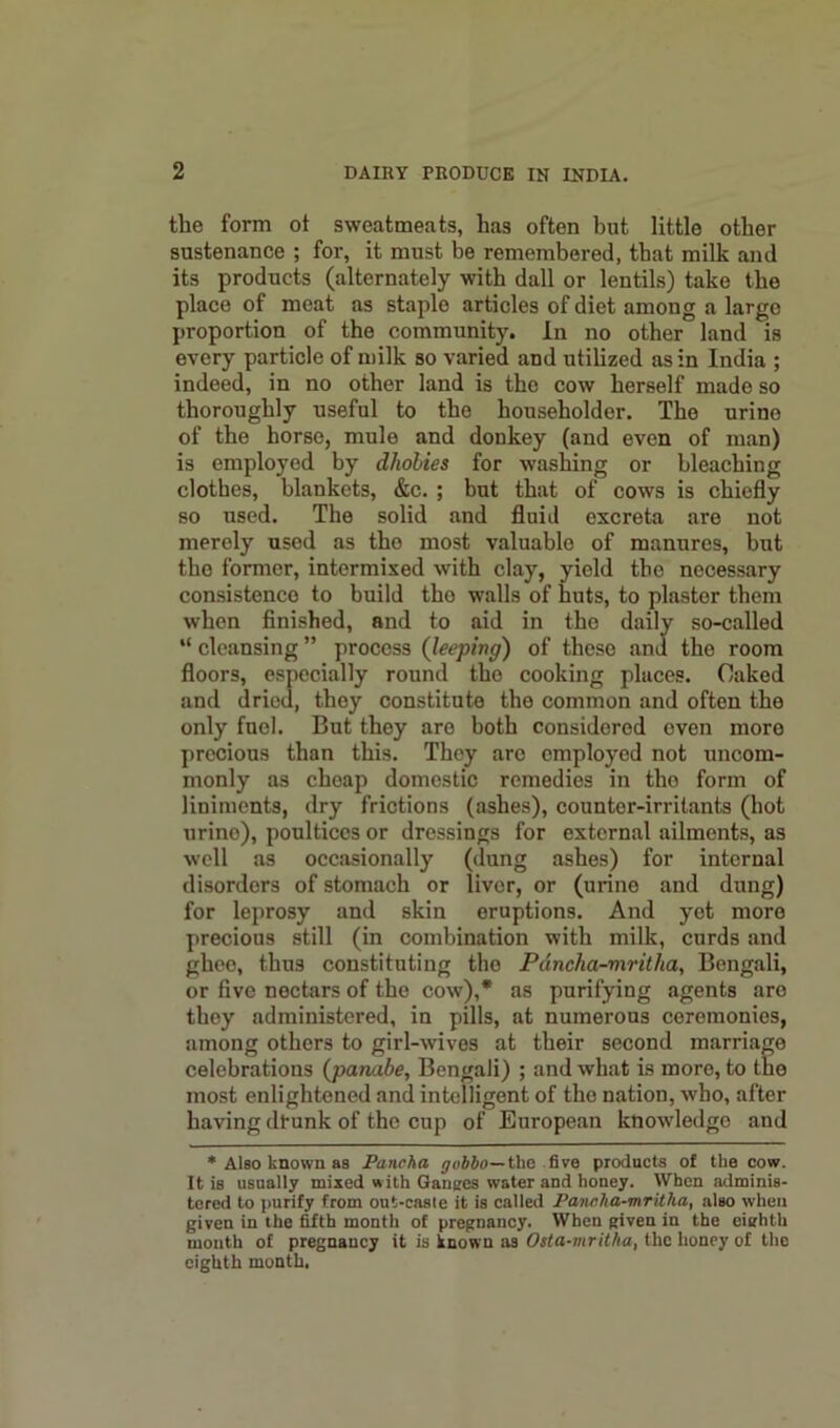 the form ot sweatmeats, has often but little other sustenance ; for, it must be remembered, that milk and its products (alternately with dall or lentils) take the place of meat as staple articles of diet among a largo proportion of the community. In no other land is every particle of milk so varied and utilized as in India ; indeed, in no other land is the cow herself made so thoroughly useful to the householder. The urine of the horse, mule and donkey (and even of man) is employed by dliohies for washing or bleaching clothes, blankets, &c. ; but that of cows is chiefly so used. The solid and fluid excreta are not merely used as tho most valuable of manures, but the former, intermixed with clay, yield the necessary consistence to build tho walls of huts, to plaster them when finished, and to aid in tho daily so-called “ cleansing ” process (leeping) of these and the room floors, especially round tho cooking places. Caked and dried, they constitute the common and often the only fuel. But they are both considered even more precious than this. They arc employed not uncom- monly as cheap domestic remedies in the form of liniments, dry frictions (ashes), counter-irritants (hot urino), poultices or dressings for external ailments, as well as occasionally (dung ashes) for internal disorders of stomach or liver, or (urine and dung) for leprosy and skin eruptions. And yet more precious still (in combination with milk, curds and ghee, thus constituting tho Pdncha-mritha, Bengali, or five nectars of the cow),* as purifying agents are thoy administered, in pills, at numerous ceremonies, among others to girl-wives at their second marriage celebrations (panabe, Bengali) ; and what is more, to the most enlightened and intelligent of the nation, who, after having dt-unk of the cup of European knowledge and * Also known as Pancha gobbo—tha five products of the cow. It is usually mixed with Ganges water and honey. When adminis- tered to purify from out-caste it is called Pancha-mritha, also when given in the fifth month of pregnancy. When given in the eighth mouth of pregnancy it is known as Osta-mritha, the honey of the eighth month,