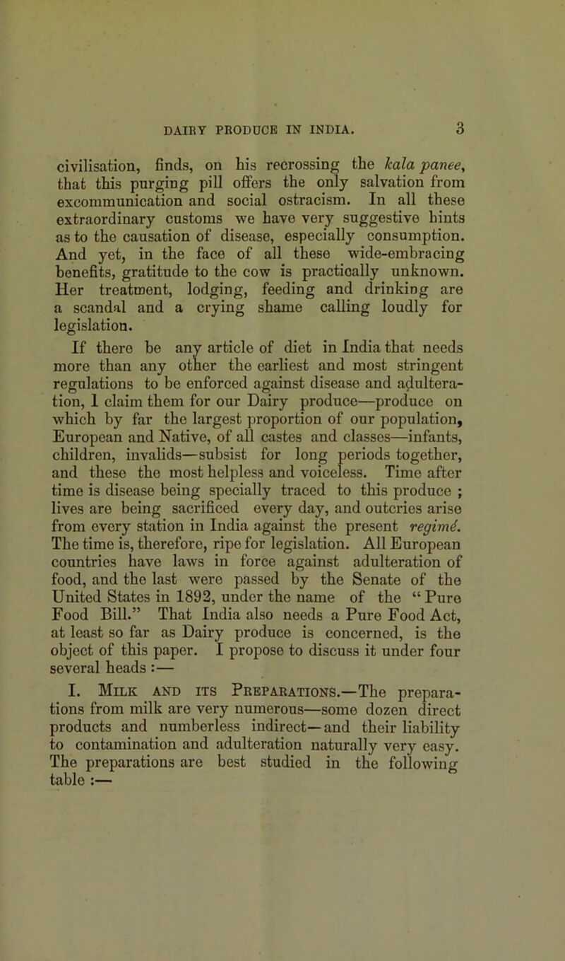 civilisation, finds, on his recrossing the kala panee, that this purging pill offers the only salvation from excommunication and social ostracism. In all these extraordinary customs we have very suggestive hints as to the causation of disease, especially consumption. And yet, in the face of all these wide-embracing benefits, gratitude to the cow is practically unknown. Her treatment, lodging, feeding and drinking are a scandal and a crying shame calling loudly for legislation. If there be any article of diet in India that needs more than any other the earliest and most stringent regulations to be enforced against disease and adultera- tion, 1 claim them for our Dairy produce—produce on which by far the largest proportion of our population, European and Native, of all castes and classes—infants, children, invalids—subsist for long periods together, and these the most helpless and voiceless. Time after time is disease being specially traced to this produce ; lives are being sacrificed every day, and outcries arise from every station in India against the present regimd. The time is, therefore, ripe for legislation. All European countries have laws in force against adulteration of food, and the last were passed by the Senate of the United States in 1892, under the name of the “Pure Food Bill.” That India also needs a Pure Food Act, at least so far as Dairy produce is concerned, is the object of this paper. I propose to discuss it under four several heads :— I. Milk and its Preparations.—The prepara- tions from milk are very numerous—some dozen direct products and numberless indirect—and their liability to contamination and adulteration naturally very easy. The preparations are best studied in the following table :—