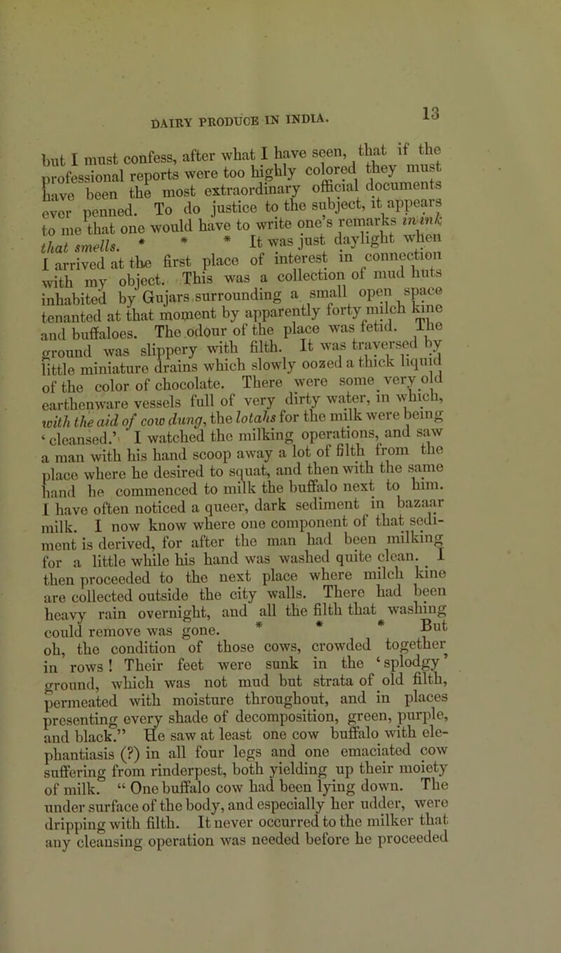 but I must confess, after wliat I have seen, that if the professional reports were too highly colored they m®. have been the most extraordinary official documents ever penned. To do justice to the subject, it appears to me that one would have to write one s remarks iwmk that smells. * * * It was just daylight when I arrived at the first place of interest in connection with my object. This was a collection oi mud hutb inhabited by Gnjars.surrounding a small open space tenanted at that moment by apparently forty milch lane and buffaloes. The odour of the place was fetid, lhe oround was slippery with filth. It was travel sed by little miniature drains which slowly oozed a thick liquid of the color of chocolate. There were some, very old earthenware vessels full of very dirty water, m which, with the aid of cow dung, the lotahs for the milk were being «cleansed.’ I watched the milking operations, and saw a man with his hand scoop away a lot of Gltli from the place where he desired to squat, and then with the same hand he commenced to milk the buffalo next to him. I have often noticed a queer, dark sediment in bazaar milk. I now know where one component o( that sedi- ment is derived, for after the man had been milking for a little while his hand was washed quite clean. _ 1 then proceeded to the next place where milch kine are collected outside the city walls. There had been heavy rain overnight, and all the filth that washing could remove was gone. * * * But oh, the condition of those cows, crowded together in rows ! Their feet were sunk in the ‘ splodgy ’ ground, which was not mud but strata of old filth, permeated with moisture throughout, and in places presenting every shade of decomposition, green, purple, and black.” He saw at least one cow buffalo with ele- phantiasis (?) in all four legs and one emaciated cow suffering from rinderpest, both yielding up their moiety of milk. “ One buffalo cow had been lying down. The under surface of the body, and especially her udder, were dripping with filth. It never occurred to the milker that any cleansing operation was needed before he proceeded