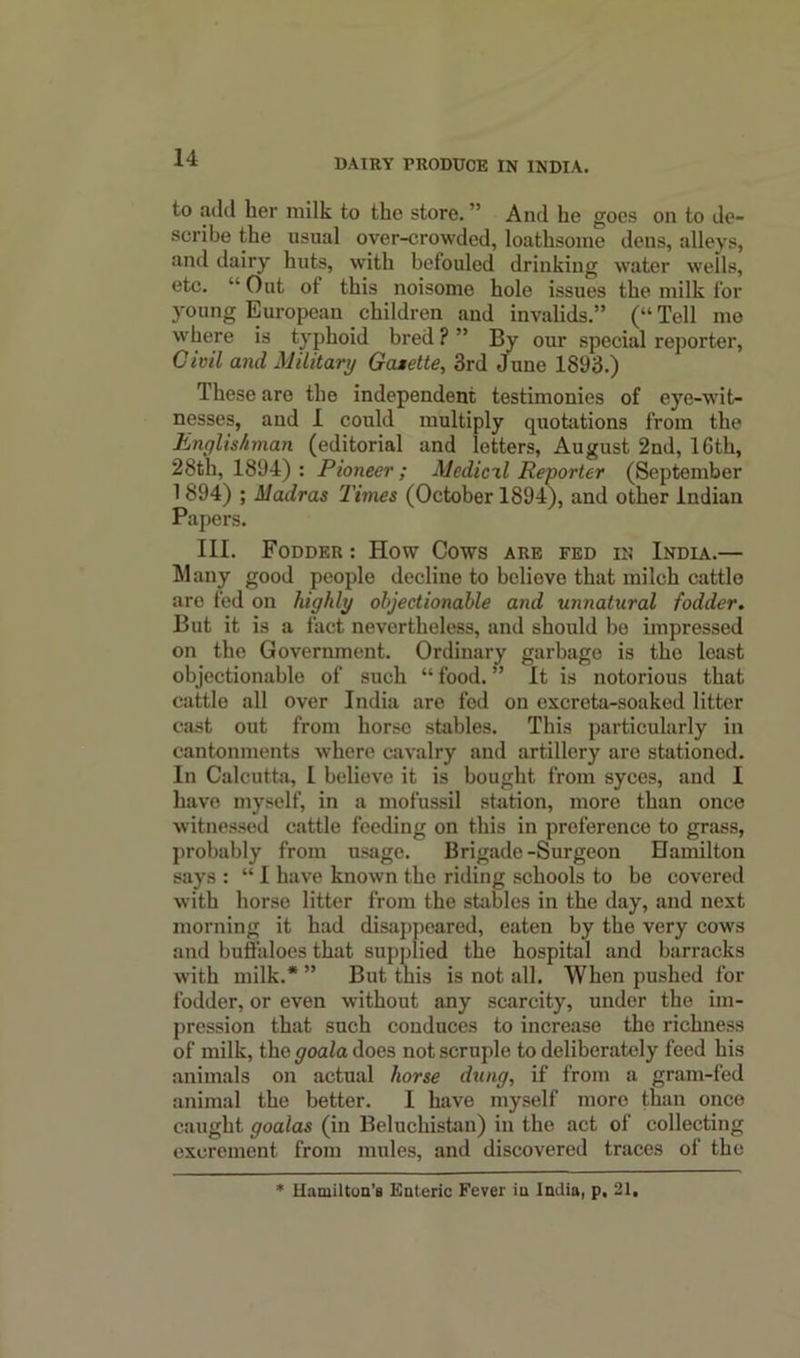 to add her milk to the store. ” And he goes on to de- scribe the usual over-crowded, loathsome dens, alleys, and dairy huts, with befouled drinking water weils, etc. “ Out oi this noisome hole issues the milk for young European children and invalids.” (“ Tell me where is typhoid bred ? ” By our special reporter, Civil and Military Gasette, 3rd June 1893.) These are the independent testimonies of eye-wit- nesses, and I could multiply quotations from the Englishman (editorial and letters, August 2nd, 16th, 28th, 1894) : Pioneer ; Medic'll Reporter (September 1894) ; Madras Times (October 1894), and other Indian Papers. III. Fodder : How Cows are fed in India.— Many good people decline to beliove that milch cattle are fed on highly objectionable and unnatural fodder. But it is a fact nevertheless, and should be impressed on the Government. Ordinary garbage is the least objectionable of such “ food. ” It is notorious that cattle all over India are fed on excreta-soaked litter cast out from horse stables. This particularly in cantonments where cavalry and artillery are stationed. In Calcutta, I beliove it is bought from syces, and I have myself, in a mofussil station, more than once ■witnessed cattle feeding on this in preference to grass, probably from usage. Brigade-Surgeon Hamilton says : “ I have known the riding schools to be covered with horse litter from the stables in the day, and next morning it had disappeared, eaten by the very cows and buffaloes that supplied the hospital and barracks with milk.* ” But this is not all. When pushed for fodder, or even without any scarcity, under the im- pression that such conduces to increase the richness of milk, the goala does not scruple to deliberately feed his animals on actual horse dung, if from a gram-fed animal the better. I have myself more than once caught goalas (in Beluchistan) in the act of collecting excrement from mules, and discovered traces of the Hamilton’s Enteric Fever in India, p. 21.