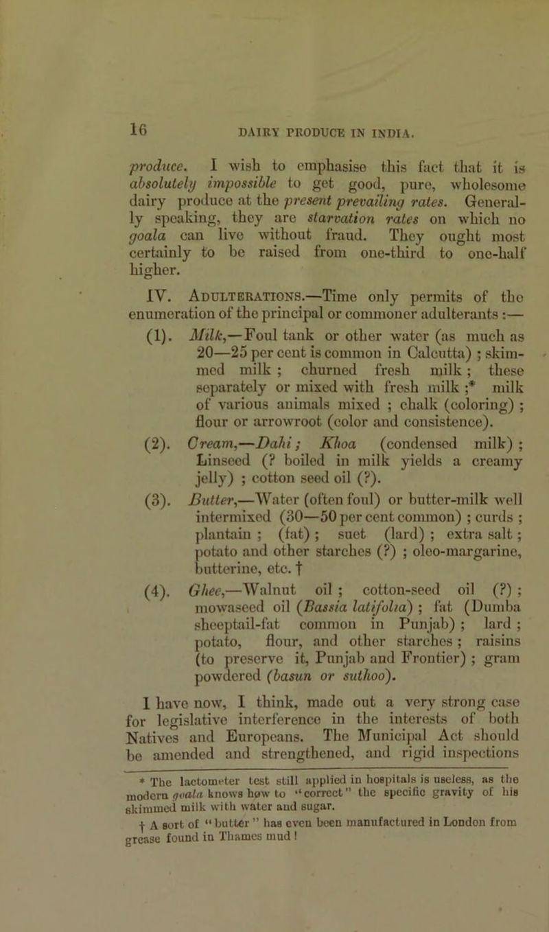 produce. I wish to emphasise this fact that it is absolutely impossible to get good, pure, wholesome dairy produce at the present prevailing rates. General- ly speaking, they are starvation rates on which no goala can live without fraud. They ought most certainly to be raised from one-third to one-half higher. IV. Adulterations.—Time only permits of the enumeration of the principal or commoner adulterants:— (1) . Milk,— Foul tank or other water (as much as 20—25 per cent is common in Calcutta) ; skim- med milk ; churned fresh milk; these separately or mixed with fresh milk ;* milk of various animals mixed ; chalk (coloring) ; flour or arrowroot (color and consistence). (2) . Cream,—Dalii; Khoa (condensed milk) ; Linseed (? boiled in milk yields a creamy jelly) ; cotton seed oil (?). (3) . Butter,—Water (often foul) or butter-milk well intermixed (30—50 per cent common) ; curds ; plantain ; (fat) ; suet (lard) ; extra salt; potato and other starches (?) ; oleo-margarine, butterine, etc. t (4) . Ghee,—Walnut oil ; cotton-seed oil (?) ; mowaseed oil (Bassia latifolia) ; fat (Dumba sheeptail-fat common in Punjab) ; lard ; potato, flour, and other starches; raisins (to preserve it, Punjab and Frontier) ; gram powdered (basun or suthoo). 1 have now, I think, made out a very strong case for legislative interference in the interests of both Natives and Europeans. The Municipal Act should bo amended and strengthened, and rigid inspections * The lactometer test still applied in hospitals is useless, as the modern goala. knows hgrw to •‘correct'’ the specific gravity of his skimmed milk with water and sugar. -J- A sort of “ butter ” has even been manufactured in London from grease found in Thames mud !