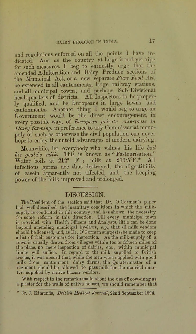 and regulations enforced on all the points 1 have in- dicated. And as the country at large is not yet ripe for such measures, I beg to earnestly urge that the amended Adulteration and Dairy Produce sections of the Municipal Act, or a new separate Pure FoodAct. be extended to all cantonments, large railway stations, and all municipal towns, and perhaps Sub-Divisional head-quarters of districts. All Inspectors to be proper- ly qualified, and be Europeans in large towns and cantonments. Another thing I would beg to urge on Government would be the direct encouragement, in every possible way, of European private enterprise in Dairy farming, in preference to any Commissariat mono- poly of such, as otherwise the civil population can never hope to enjoy the untold advantages of modern dairying. Meanwhile, let everybody who values his life loil his goala's milk. This is known as “ Pasteurisation.” Water boils at 212° F. ; milk at 213-5°F.* All infectious germs are thus destroyed, the digestibility of casein apparently not affected, and the keeping power of the milk improved and prolonged. DISCUSSION. The President of the section said that Dr. O’Gorman’s paper had well described the insanitary conditions in which the milk- supply is conducted in this country, and has shown the necessity for some reform in this direction. Till every municipal town is provided with Health Officers and Analysts, little can be done beyond amending municipal byelaws, e.g., that all milk vendors should be licensed, and, as Dr. O’Gorman suggests,'be made to keep a list of their customers for inspection. As the milk-supply of a town is usually drawn from villages within ten or fifteen miles of the place, no mere inspection of dairies, etc., within municipal limits will suffice. In regard to the milk supplied to British troops, it was absurd that, while the men were supplied with good milk from cantonment dairy farms, the Quartermaster of a regiment should be allowed to pass milk for the married quar- ters supplied by native bazaar vendors. With respect to the remarks made about the use of cow-dung as a plaster for the walls of native houses, we should remember that * Dr. J. Edmunds, British Medical Journal, 22nd September 1894.