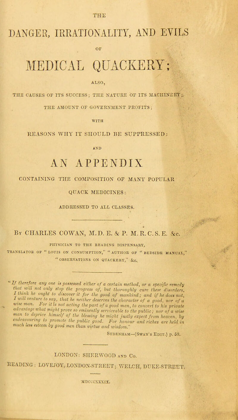 THE DANGER, IRRATIONALITY, AND EVILS OF MEDICAL QUACKERY: ALSO, THE CAUSES OF ITS SUCCESS; THE NATURE OF ITS MACHINERY;, THE AMOUNT OF GOVERNMENT PROFITS; ■ , WITH REASONS WHY IT SHOULD BE SUPPRESSED: AND AN APPENDIX CONTAINING THE COMPO.SITION OF MANY^ POPULAR QUACK MEDICINES: ADDRESSED TO ALL CLASSES. By CHARLES COWAN, M.D. E. & P. M.R.C.S.E. &c. PHYSICIAN TO THE BEADING DISPENSABY, TBAXSLATOE OP “ LODIS ON CONSDMPTION,” “ ADTHOE OP “ BEDSIDE IIANHAI., “ OBSEEVATIONS ON QUACKERY’,'' &0. If therefore any one is possessed either of a certain method^ or a specific remedy that will not only stop the progress of, hut thoroughly cure these, disorders, I think he ought to discover it for the good of mankind; and if he does nut, I will venture to say, that he neither deserves the character of a good, nor of a wise man. For il ls not acting the part of a good man, to convert to his private advantage what might prove so eminently serniceahle to the public; nor of a. wise man to deprive himself of the blessing he might justly expect from heaven, by endeavouring to promote the public good. For honour and riches arc keUl in much less esteem by good men than virtue and wisdom. Sydenham—(Swan's Edit.) p. 08. LONDON: SHERWOOD and Co. reading : LOVEJOY, LONDON-STREET; WELCH, DUKE-STREET. MDCCCXXXI.T.