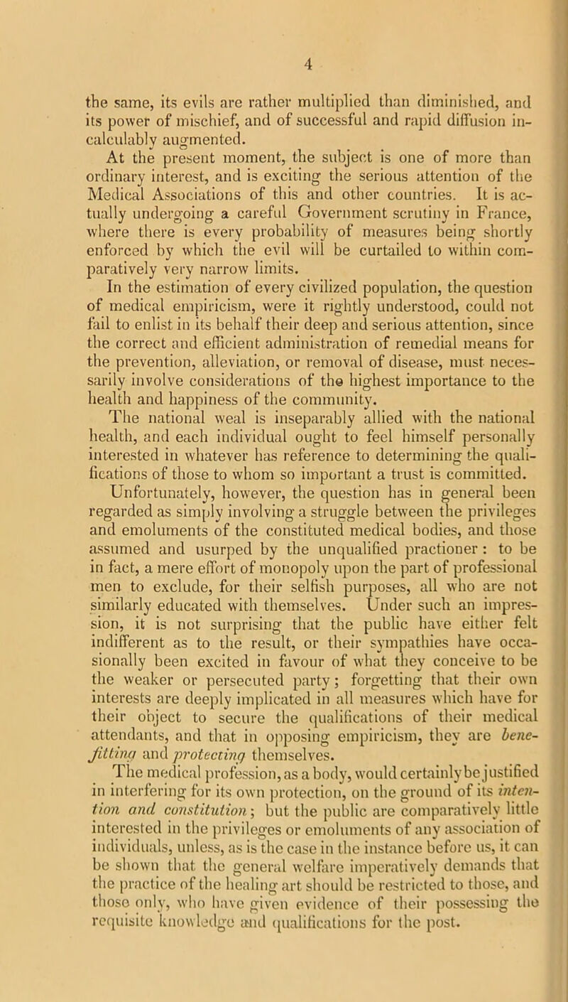 the same, its evils are rather multiplied than diminished, and its power of mischief, and of successful and rapid diffusion in- calculably augmented. At the present moment, the subject is one of more than ordinary interest, and is exciting the serious attention of the Medical Associations of this and other countries. It is ac- tually undergoing a careful Government scrutiny in France, where there is every probability of measures being shortly enforced by which the evil will be curtailed to within com- paratively very narrow limits. In the estimation of every civilized population, the question of medical empiricism, were it rightly understood, could not fail to enlist in its behalf their deep and serious attention, since the correct and efficient administration of remedial means for the prevention, alleviation, or removal of disease, must neces- sarily involve considerations of th© highest importance to the health and happiness of the community. The national weal is inseparably allied with the national health, and each individual ought to feel himself personally interested in whatever has reference to determining the quali- fications of those to whom so important a trust is committed. Unfortunately, however, the question has in general been regarded as simply involving a struggle between the privileges and emoluments of the constituted medical bodies, and those assumed and usurped by the unqualified practioner: to be in fact, a mere effort of monopoly upon the part of professional men to exclude, for their selfish purposes, all who are not similarly educated with themselves. Under such an impres- sion, it is not surprising that the public have either felt indifferent as to the result, or their sympathies have occa- sionally been excited in favour of what they conceive to be the weaker or persecuted party; forgetting that their own interests are deeply implicated in all measures which have for their object to secure the qualifications of their medical attendants, and that in o]iposing empiricism, they are hene- Jittmg and protecting themselves. The medical profession, as a body, would cerffiinly be justified in interfering for its own protection, on the ground of its inten~ tion and constitution; but the public are comparatively little interested in the privileges or emoluments of any association of individuals, unless, as is the case in the instance before us, it can be shown that the general welfare imperatively demands that the practice of the healing art should be restricted to those, and those only, who have given evidence of their possessing the requisite kiiowleilgo and (pialifications for the post.