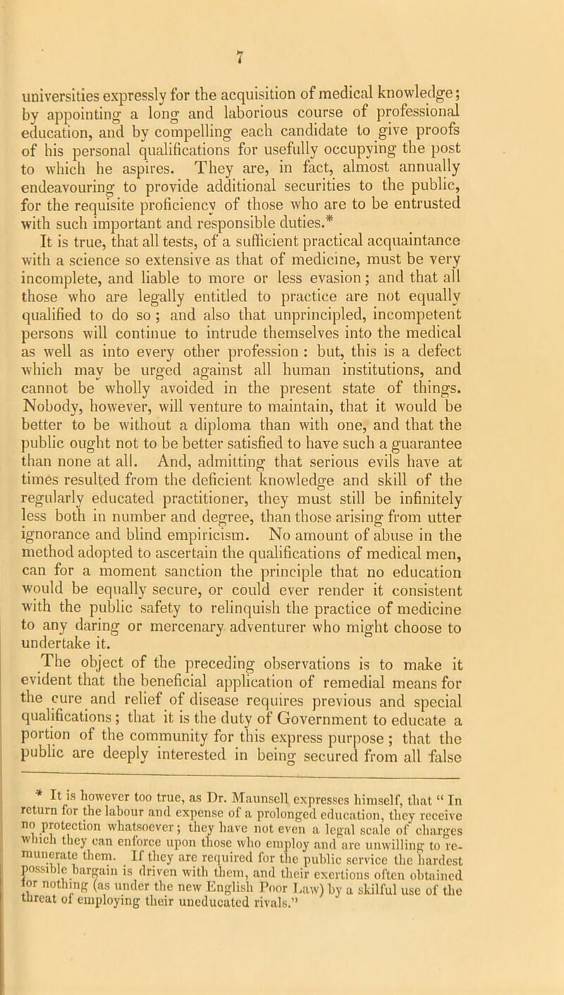 universities expressly for the acquisition of medical knowledge; by appointing a long and laborious course of professional education, and by compelling each candidate to give proofs of his personal qualifications for usefully occupying the post to which he aspires. They are, in fact, almost annually endeavouring to provide additional securities to the public, for the requisite proficiency of those who are to be entrusted with such important and responsible duties.* It is true, that all tests, of a sufficient practical acquaintance with a science so extensive as that of medicine, must be very incomplete, and liable to more or less evasion; and that all those who are legally entitled to practice are not equally qualified to do so; and also that unprincipled, incompetent persons will continue to intrude themselves into the medical as well as into every other profession ; but, this is a defect which may be urged against all human institutions, and cannot be wholly avoided in the present state of things. Nobody, however, will venture to maintain, that it would be better to be without a diploma than with one, and that the public ought not to be better satisfied to have such a guarantee than none at all. And, admitting that serious evils have at times resulted from the deficient knowledge and skill of the regularly educated practitioner, they must still be infinitely less both in number and degree, than those arising from utter ignorance and blind empiricism. No amount of abuse in the method adopted to ascertain the qualifications of medical men, can for a moment sanction the principle that no education would be equally secure, or could ever render it consistent with the public safety to relinquish the practice of medicine to any daring or mercenary adventurer who might choose to undertake it. The object of the preceding observations is to make it evident that the beneficial application of remedial means for the cure and relief of disease requires previous and special qualifications; that it is the duty of Government to educate a portion of the community for this express pur|5ose ; that the public are deeply interested in being secured from all false * It is however too true, as Dr. Maunsell expresses himself, that “ In return for the labour and expense of a prolonged education, they receive no protection whatsoever; they have not even a legal scale of charges winch they can enforce upon those who employ and are unwilling to re- munerate them. If they are required for the public service the hardest possible bargain is driven with them, and their exertions often obUiined lor nothmg (as under the new English Poor I,aw) by a skilful use of the lureat ol employing their uneducated rivals.”