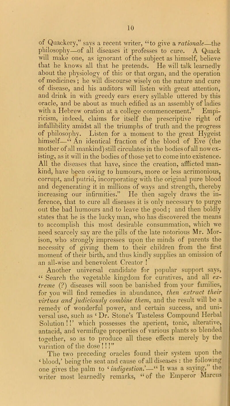 of Quackery,” says a recent writer, “to give a rationale—the philosophy—of all diseases it professes to cure. A Quack will make one, as ignorant of the subject as himself, believe that he knows all that he pretends. He will talk learnedly about the physiology of this or that organ, and the operation of medicines; he will discourse wisely on the nature and cure of disease, and his auditors will listen with great attention, and drink in with greedy ears every syllable uttered by this oracle, and be about as much edified as an assembly of ladies with a Hebrew oration at a college commencement.” Empi- ricism, indeed, claims for itself the prescriptive right of infallibility amidst all the triumphs of truth and the progress of philosophy. Listen for a moment to the great Hygeist himself—“ An identical fraction of the blood of Eve (the mother of all mankind) still circulates in the bodies of all now ex- isting, as it will in the bodies of those yet to come into existence. All the diseases that have, since the creation, afflicted man- kind, have been owing to humours, more or less acrimonious, corrupt, and putrid, incorporating with the original pure blood and degenerating it in millions of ways and strength, thereby increasing our infirmities.” He then sagely draws the in- ference, that to cure all diseases it is only necessary to purge out the bad humours and to leave the good; and then boldly states that he is the lucky man, who has discovered the means to accomplish this most desirable consummation, which we need scarcely say are the pills of the late notorious Mr. Mor- ison, who strongly impresses upon the minds of parents the necessity of giving them to their children from the first moment of their birth, and thus kindly supplies an omission of an all-wise and benevolent Creator ! Another universal candidate for popular support says, “ Search the vegetable kingdom for curatives, and all ex- treme (?) diseases will soon be banished from your families, for you will find remedies in abundance, then extract their virtues and judiciously combine them, and the result will be a remedy of wonderful power, and certain success, and uni- versal use, such as ‘ Dr. Stone’s Tasteless Compound Herbal Solution!!’ which possesses the aperient, tonic, alterative, antacid, and vermifuge properties of various plants so blended together, so as to produce all these effects merely by the variation of the dose !!!” The two preceding oracles found their system upon the ‘blood,’ being the seat and cause of all diseases : the following one gives the palm to ‘ indigestion'—“ It was a saying, the writer most learnedly remarks, “ of the Emperor ^larcus