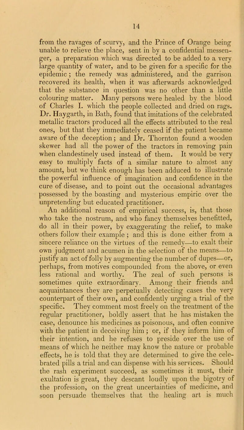 from the ravages of scurvy, and the Prince of Orange being unable to relieve the place, sent in by a confidential messen- ger, a preparation which was directed to be added to a very large quantity of water, and to be given for a specific for the epidemic; the remedy was administered, and the garrison recovered its health, when it was afterwards acknowledged that the substance in question was no other than a little colouring matter. Many persons were healed by the blood of Charles I. which the people collected and dried on rags. Dr. Haygarth, in Bath, found that imitations of the celebrated metallic tractors produced all the effects attributed to the real ones, but that they immediately ceased if the patient became aware of the deception; and Dr. Thornton found a wooden skewer had all the power of the tractors in removing pain when clandestinely used instead of them. It would be very easy to multiply facts of a similar nature to almost any amount, but we think enough has been adduced to illustrate the powerful influence of imagination and confidence in the cure of disease, and to point out the occasional advantages possessed by the boasting and mysterious empiric over the unpretending but educated practitioner. An additional reason of empirical success, is, that those who take the nostrum, and who fancy themselves benefitted, do all in their power, by exaggerating the relief, to make others follow their example; and this is done either from a sincere reliance on the virtues of the remedy—to exalt their own judgment and acumen in the selection of the means—to justify an act of folly by augmenting the number of dupes—or, perhaps, from motives compounded from the above, or even less rational and worthy. The zeal of such persons is sometimes quite extraordinary. Among their fi-iends and acquaintances they are perpetually detecting cases the very counterpart of their own, and confidently urging a trial of the specific. They comment most freely on the treatment of the regular practitioner, boldly assert that he has mistaken the case, denounce his medicines as poisonous, and often connive with the patient in deceiving him ; or, if they inform him of their intention, and he refuses to preside over the use of means of which he neither may know the nature or probable effects, he is told that they are determined to give the cele- brated pills a trial and can dispense with his services. Should the rash experiment succeed, as sometimes it must, their exultation is great, they descant loudly upon the bigotry of the profession, on the great uncertainties of medicine, and soon persuade themselves that the healing art is much