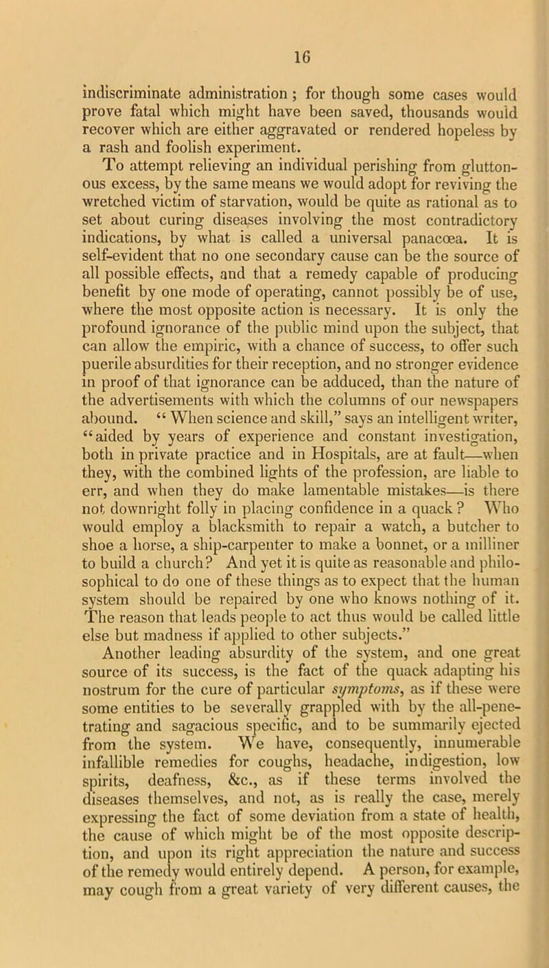 indiscriminate administration; for though some cases would prove fatal which might have been saved, thousands would recover which are either aggravated or rendered hopeless by a rash and foolish experiment. To attempt relieving an individual perishing from glutton- ous excess, by the same means we would adopt for reviving the wretched victim of starvation, would be quite as rational as to set about curing diseases involving the most contradictory indications, by what is called a universal panacoea. It is self-evident that no one secondary cause can be the source of all possible effects, and that a remedy capable of producing benefit by one mode of operating, cannot possibly be of use, where the most opposite action is necessary. It is only the pi’ofound ignorance of the public mind upon the subject, that can allow the empiric, with a chance of success, to offer such puerile absurdities for their reception, and no stronger evidence in proof of that ignorance can be adduced, than the nature of the advertisements with which the columns of our newspapers abound. “ When science and skill,” says an intelligent writer, “aided by years of experience and constant investigation, both in private practice and in Hospitals, are at fault—when they, with the combined lights of the profession, are liable to err, and when they do make lamentable mistakes—is there not downright folly in placing confidence in a quack ? Who would employ a blacksmith to repair a watch, a butcher to shoe a horse, a ship-carpenter to make a bonnet, or a milliner to build a church? And yet it is quite as reasonable and philo- sophical to do one of these things as to expect that the human system should be repaired by one who knows nothing of it. The reason that leads people to act thus would be called little else but madness if applied to other subjects.” Another leading absurdity of the system, and one great source of its success, is the fact of the quack adapting his nostrum for the cure of particular symptoms, as if these were some entities to be severally grappled with by the all-pene- trating and sagacious specific, and to be summarily ejected from the system. We have, consequently, innumerable infallible remedies for coughs, headache, indigestion, low spirits, deafness, &c., as if these terms involved the diseases themselves, and not, as is really the case, merely expressing the fivct of some deviation from a state of health, the cause of which might be of the most opposite descrip- tion, and upon its right appreciation the nature and success of the remedy would entirely depend. A person, for e.\ample, may cough from a great variety of very different causes, the