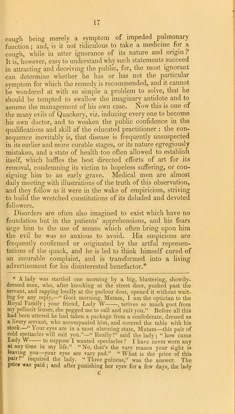 cough being merely a symptom of impeded pulmonary function; and, is it not ridiculous to take a medicine for a cough, while in utter ignorance of its nature and origin ? It i^ however, easy to understand why such statements succeed in attracting and deceiving the public, for, the most ignorant can determine whether he has or has not the particular symptom for which the remedy is recommended, and it cannot be wondered at with so simple a problem to solve, that he should be tempted to swallow the imaginary antidote and to assume the management of his own case. Now this is one of the many evils of Quackery, viz. inducing every one to become his own doctor, and to weaken the public confidence in the qualifications and skill of the educated practitioner : the con- sequence inevitably is, that disease is frequently unsuspected in its earlier and more curable stages, or its nature egregiously mistaken, and a state of health too often allowed to establish itself, which baffles the best directed efforts of art for its removal, condemning its victim to hopeless suffering, or con- signing him to an early grave. Medical men are almost daily meeting with illustrations of the truth of this observation, and they follow as it were in the wake of empiricism, striving to build the wretched constitutions of its deluded and devoted followers. Disorders are often also imagined to exist which have no foundation but in the patients’ apprehensions, and his fears urge him to the use of means which often bring upon him the evil he was so anxious to avoid. His suspicions are frequently confirmed or originated by the artful represen- i tations of the quack, and he is led to think himself cured of 1 an incurable complaint, and is transformed into a living I advertisement for his disinterested benefactor.* * A lady was startled one morning by a big, blustering, showily- I dressed man, who, after knocking at the street door, pushed past the ■ servant, and rapping loudly at the parlour door, opened it without wait- II ing for any reply,—“■ Goot morning, Matam, I am the optician to the Royal Family; your friend. Lady W , terives so much goot from my pellucit lenses, she pegged me to call and suit you.” Before all this had been uttered he had taken a package from a confederate, dressed as a livery servant, who accompanied him, and covered the table with his stock.—“ Your eyes are in a most alarming state, Matam—this pair of cold spettacles will suit you.”—“ Really!” said the lady; “ how came Lady W to suppose I wanted spectacles ? I have never worn any at any time in my life.” “ No, that’s the vary reason your sight is leaving you—your eyes are vary pad.” “ What is the price of this pair. ’ inquired the lady. “ Three guineas,” was the answer. The price was paid; and after punishing her eyes for a few days, the lady c