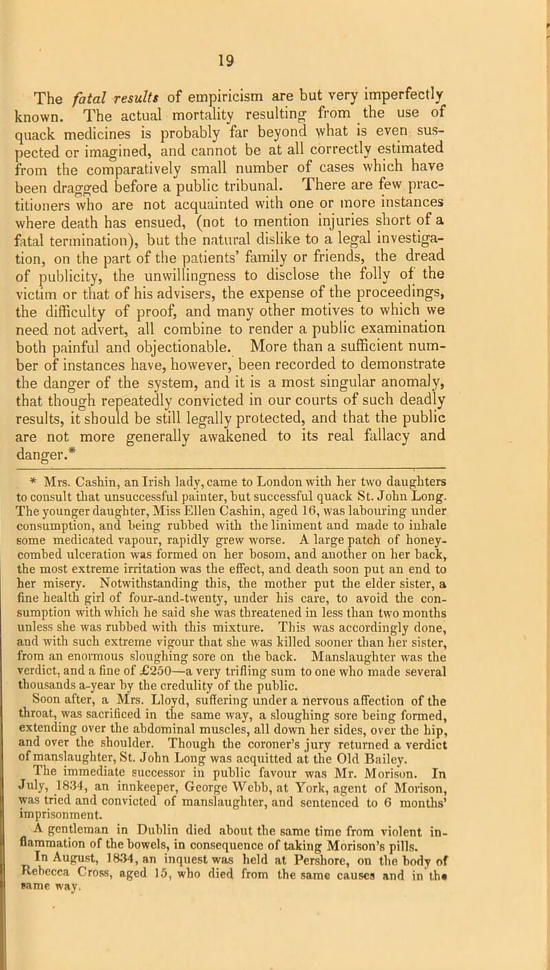 The fatal results of empiricism are but very imperfectly known. The actual mortality resulting from the use of quack medicines is probably far beyond what is even sus- pected or imagined, and cannot be at all correctly estimated from the comparatively small number of cases which have been dragged before a public tribunal. There are few prac- titioners who are not acquainted with one or more instances where death has ensued, (not to mention injuries short of a fatal termination), but the natural dislike to a legal investiga- tion, on the part of the patients’ family or friends, the dread of publicity, the unwillingness to disclose the folly of the victim or that of his advisers, the expense of the proceedings, the difficulty of proof, and many other motives to which we need not advert, all combine to render a public examination both painful and objectionable. More than a sufficient num- ber of instances have, however, been recorded to demonstrate the danger of the system, and it is a most singular anomaly, that though repeatedly convicted in our courts of such deadly results, it should be still legally protected, and that the public are not more generally awakened to its real fallacy and danger.* * Mrs. Cashin, an Irish lady, came to London with her two daughters to consult that unsuccessful painter, hut successful quack St. John Long. The younger daughter, Miss Ellen Cashin, aged 16, was labouring under consumption, and being rubbed with the liniment and made to inhale some medicated vapour, rapidly grew worse. A large patch of honey- combed ulceration was formed on her bosom, and another on her back, the most extreme irritation was the effect, and death soon put an end to her misery. Notwithstanding this, the mother put the elder sister, a fine health girl of four-and-twenty, under his care, to avoid the con- sumption with which he said she was threatened in less than two months unless she was rubbed with this mixture. This was accordingly done, and with such extreme vigour that she was killed sooner than her sister, from an enormous sloughiug sore on the back. Manslaughter was the verdict, and a fine of £250—a very trifling sum to one who made several thousands a-year by the credulity of the public. Soon after, a Mrs. Lloyd, suffering under a nervous affection of the throat, was sacrificed in the same way, a sloughing sore being formed, extending over the abdominal muscles, all down her sides, over the hip, and over the shoulder. Though the coroner’s jury returned a verdict of manslaughter, St. John Long was acquitted at the Old Bailey. The immediate successor in public favour was Mr. Morison. In July, 1834, an innkeeper, George Webb, at York, agent of Morison, was tried and convicted of manslaughter, and sentenced to 6 months’ imprisonment. A gentleman in Dublin died about the same time from violent in- flammation of the bowels, in consequence of taking Morison’s pills. In August, 1834, an inquest was held at Pershore, on the body of Rebecca Cross, aged 15, who died from the same causes and in th* same way.