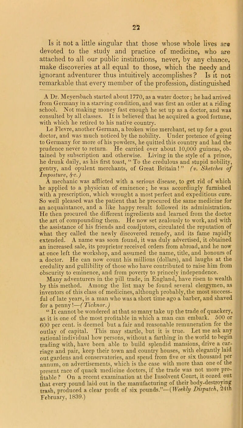 Is it not a little singular that those whose whole lives are devoted to the study and practice of medicine, who are attached to all our public institutions, never, by any chance, make discoveries at all equal to those, which the needy and ignorant adventurer thus intuitively accomplishes ? Is it not remarkable that every member of the profession, distinguished A Dr. Meyersbacli started about 1770, as a water doctor; he had arrived from Germany in a starving condition, and was first an ostler at a riding school. Not making money fast enough he set up as a doctor, and was consulted by all classes. It is believed that he acquired a good fortune, with which he retired to his native country. Le Flevre, another German, a broken wine merchant, set up for a gout doctor, and was much noticed by the nobility. Under pretence of going to Germany for more of his powders, he quitted this country and had the prudence never to return. He carried over about 10,000 guineas, ob- tained by subscription and otherwise. Living in the style of a prince, he drunk daily, as his first toast, “ To the credulous and stupid nobility, gentry, and opulent merchants, of Great Britain! ” (v. Sketches of Imposture, ^cf A mechanic was afflicted with a serious disease, to get rid of which he applied to a physician of eminence; he was accordingly furnished with a prescription, which wrought a most perfect and expeditious cure. So well pleased was the patient that he procured the same medicine for an acquaintance, and a like happy result followed its administration. He then procured the different ingi-edients and learned from the doctor the art of compounding them. He now set zealously to work, and with the assistance of his friends and coadjutors, circulated the reputation of what they called the newly discovered remedy, and its fame rapidly extended. A name was soon found, it was duly advertised, it obtained an increased sale, its proprietor received orders from abroad, and he now j at once left the workshop, and assumed the name, title, and honours of ' a doctor. He can now count his millions (dollars), and laughs at the credulity and gullibility of those who have contributed to raise him from obscurity to eminence, and from poverty to princely independence. j Many adventurers in the pill trade, in England, have risen to wealth j by this method. Among the list may be found several clergymen, as . inventors of this class of medicines, although probably, the most success- ! ful of late years, is a man who was a short time ago a barber, and shaved • for a penny!—{ Ticknor.) “ It cannot be wondered at that so many take up the trade of quackery, as it is one of the most profitable in which a man can embark. 500 or I 600 per cent, is deemed but a fair and reasonable remuneration for the outlay of capital. This may startle, but it is true. Let me ask any rational individual how persons, without a farthing in the world to begin trading with, have been able to build splendid mansions, drive a car- riage and pair, keep their town and country houses, with elegantly laid out gardens and conservatories, and spend from five or six thousand per annum, on advertisements, which is the case with more than one of tlie present race of quack medicine doctors, if the trade was not more pro- fitable ? On a recent examination at the Insolvent Court, it oozed out that every pound laid out in the manufacturing of their body-destroying trash, produced a clear profit of six pounds.”—Dispatch, 24th February, 1839.)