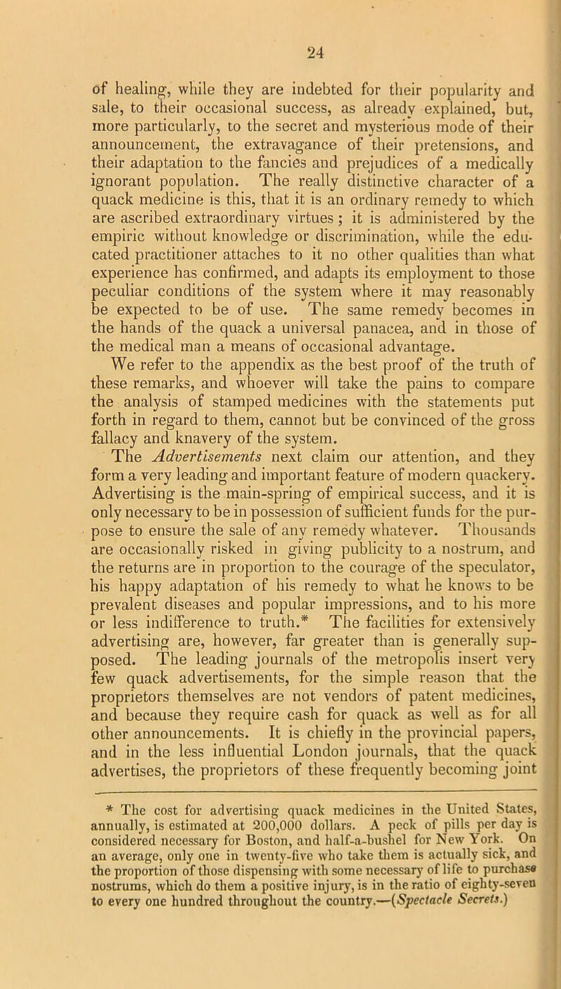 of healing', while they are indebted for their popularity and sale, to their occasional success, as already explained, but, more particularly, to the secret and mysterious mode of their announcement, the extravagance of their pretensions, and their adaptation to the fancies and prejudices of a medically ignorant population. The really distinctive character of a quack medicine is this, that it is an ordinary remedy to which are ascribed extraordinary virtues; it is administered by the empiric without knowledge or discrimination, while the edu- cated practitioner attaches to it no other qualities than what experience has confirmed, and adapts its employment to those peculiar conditions of the system where it may reasonably be expected to be of use. The same remedy becomes in the hands of the quack a universal panacea, and in those of the medical man a means of occasional advantage. We refer to the appendix as the best proof of the truth of these remarks, and whoever will take the pains to compare the analysis of stamped medicines with the statements put forth in regard to them, cannot but be convinced of the gross fallacy and knavery of the system. The Advertisements next claim our attention, and they form a very leading and important feature of modern quackery. Advertising is the main-spring of empirical success, and it is only necessary to be in possession of sufficient funds for the pur- pose to ensure the sale of any remedy whatever. Thousands are occasionally risked in giving publicity to a nostrum, and the returns are in proportion to the courage of the speculator, his happy adaptation of his remedy to what he knows to be prevalent diseases and popular impressions, and to his more or less indilference to truth.* The facilities for extensively advertising are, however, far greater than is generally sup- posed. The leading journals of the metropolis insert very few quack advertisements, for the simple reason that the proprietors themselves are not vendors of patent medicines, and because they require cash for quack as well as for all other announcements. It is chiefly in the provincial papers, and in the less influential London journals, that the quack advertises, the proprietors of these frequently becoming joint * The cost for advertising quack medicines in the United States, annually, is estimated at 200,000 dollars. A peck of pills per day is considered necessary for Boston, and half-a-hushel for New York. On an average, only one in twenty-live who take them is actually sick, and the proportion of those dispensing with some necessary of life to purchasa nostrums, which do them a positive injury, is in the ratio of eighty-seven to every one hundred throughout the country.—{Spectacle Secrets.)