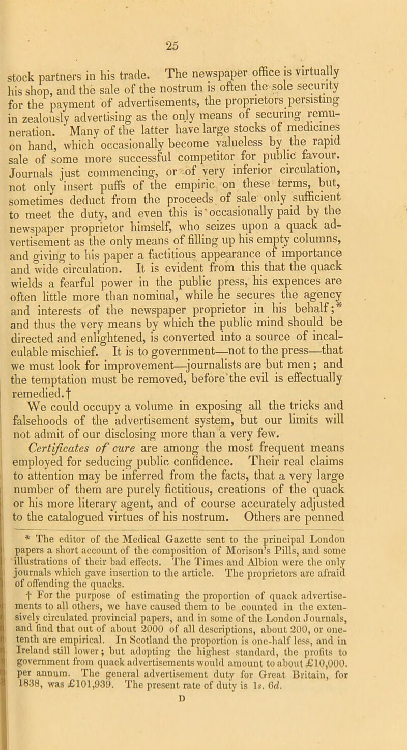 stock partners in his trade. The newspaper office is virtually his shop, and the sale of the nostrum is often the sole security for the payment of advertisements, the proprietors persisting in zealously advertising as the only means of securing remu- neration. Many of the latter have large stocks of medicines on hand, which occasionally become valueless by the rapid sale of some more successful competitor for public favour. Journals just commencing, or of very inferior circulation, not only insert puffs of the empiric on these terms, but, sometimes deduct from the proceeds of sale' only sufficient to meet the duty, and even this is ‘ occasionally paid by the newspaper proprietor himself, who seizes upon a quack ad- vertisement as the only means of filling up his empty columns, and giving to his paper a factitious appearance of importance and wide circulation. It is evident from this that the quack wields a fearful power in the public press, his expences are often little more than nominal, while he secures the agency and interests of the newspaper proprietor in his behalf;* and thus the very means by which the public mind should be directed and enlightened, is converted into a source of incal- culable mischief. It is to government—not to the press—that we must look for improvement—journalists are but men; and the temptation must be removed, before'the evil is effectually remedied, t We could occupy a volume in exposing all the tricks and falsehoods of the advertisement system, but our limits will not admit of our disclosing more than a very few. Certificates of cure are among the most frequent means employed for seducing public confidence. Their real claims to attention may be inferred from the facts, that a very large number of them are purely fictitious, creations of the quack or his more literary agent, and of course accurately adjusted to the catalogued virtues of his nostrum. Others are penned * The editor of the Medical Gazette sent to the principal London papers a short account of the composition of Morison’s Pills, and some illustrations of their had effects. The Times and Alhion were the only journals which gave insertion to the article. The proprietors are afraid of offending the quacks. t For the purpose of estimating the proportion of quack advertise- ments to all others, we have caused them to he counted in the exten- sively circulated provincial papers, and in some of the London Jotirnals, and find that out of about 2000 of all descriptions, about 200, or one- tenth are empirical. In Scotland the proportion is one-half less, and in Ireland still lower; hut adopting the highest standard, the profits to government from quack advertisements would amount to about ill0,000. per annum. The general advertisement duly for Great Britain, for 1838, was £101,939. The present rate of duty is Is. fid. D