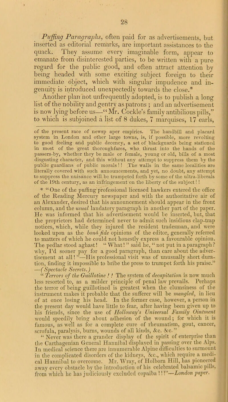 Puffing Paragraphs, often paid for as advertisements, but inserted as editorial remarks, are important assistances to the quack. They assume every imaginable form, appear to emanate from disinterested parties, to be written with a pure regard for the public good, and often attract attention by being headed with some exciting subject foreign to their immediate object, which with singular impudence and in- genuity is introduced unexpectedly towards the close.* * Another plan not unfrequently adopted, is to publish a long list of the nobility and gentry as patrons ; and an advertisement is now lying before us—“ Mr. Cockle’s family antibilious pills,” to which is subjoined a list of 8 dukes, 7 marquises, 17 earls, of the present race of newsp aper empirics. The handbill and placard system in London and other large towns, is, if possible, more revolting to good feeling and public decency, a set of blackguards being stationed in most of the great thoroughfares, who thnist into the hands of the passers-by, whether they be male or female, young or old, bills of a most disgusting character, and this without any attempt to suppress them by the ^ public guardians of public morals!! The walls in the same localities are literally covered with such announcements, and yet, no doubt, any attempt i to suppiress the nuisance will be trumpeted forth by some of the ultra-liberals of the 19th century, as an infringement on the liberty of the subject!! * “ One of the puffing professional licensed hawkers entered the office of the Reading Mercury newspaper and with the authoritative air of an Alexander, desired that his announcement should appear in the front column, and the usual laudatory paragraph in another part of the paper. He was informed that his advertisement would he inserted, hut, that the proprietors had detenniued never to admit such insidious clap-trap notices, which, while they injured the resident tradesman, and were looked upon as the bon&jide opinions of the editor, generally referred to matters of which he could not honestly express a favourable opinion. The pedlar stood aghast! “ What! ” said he, “ not put in a paragraph ? why, I’d sooner pay for a good paragraph, than care about the adver- ; tisement at all! ”—His professional visit was of unusually short dura- ] tion, finding it impossible to bribe the press to trumpet forth his praise.” j —(Spectacle Secrets.) “ Terrors of the Guillotine! ! The system of decapitation is now much | less resorted to, as a milder principle of penal law prevails. Perhaps the terror of being guillotined is greatest when the clumsiness of the instrument makes it probable that the sufferer will he mangled, in lieu , of at once losing his head. In the former case, however, a person in the present day would have little to fear, after having been given up to • his friends, since the use of Holloivag's Universal Family Ointment would speedily bring about adhesion of the wound; for which it is ^ famous, as well as for a comidete cure of rheumatism, gout, cancer, scrofula, paraly.sis, burns, wounds of all kinds, &c. 6cc. ” “ Nev'er was there a grander display of the spirit of entequise than the Carthagenian General Hannibal displayed in passing over the Alps. Iji medical science there arc innumerable Alpine difficulties to sunnount in the complicated disorders of the kidneys, &c., which require a medi- cal Hannibal to overcome. Mr. Wray, of Holborn Hill, has pioneered aw.ay every obstacle by the introduction of his celebrated balsamic pills, from which he has judiciously excluded copaiba !!!”—London paper.