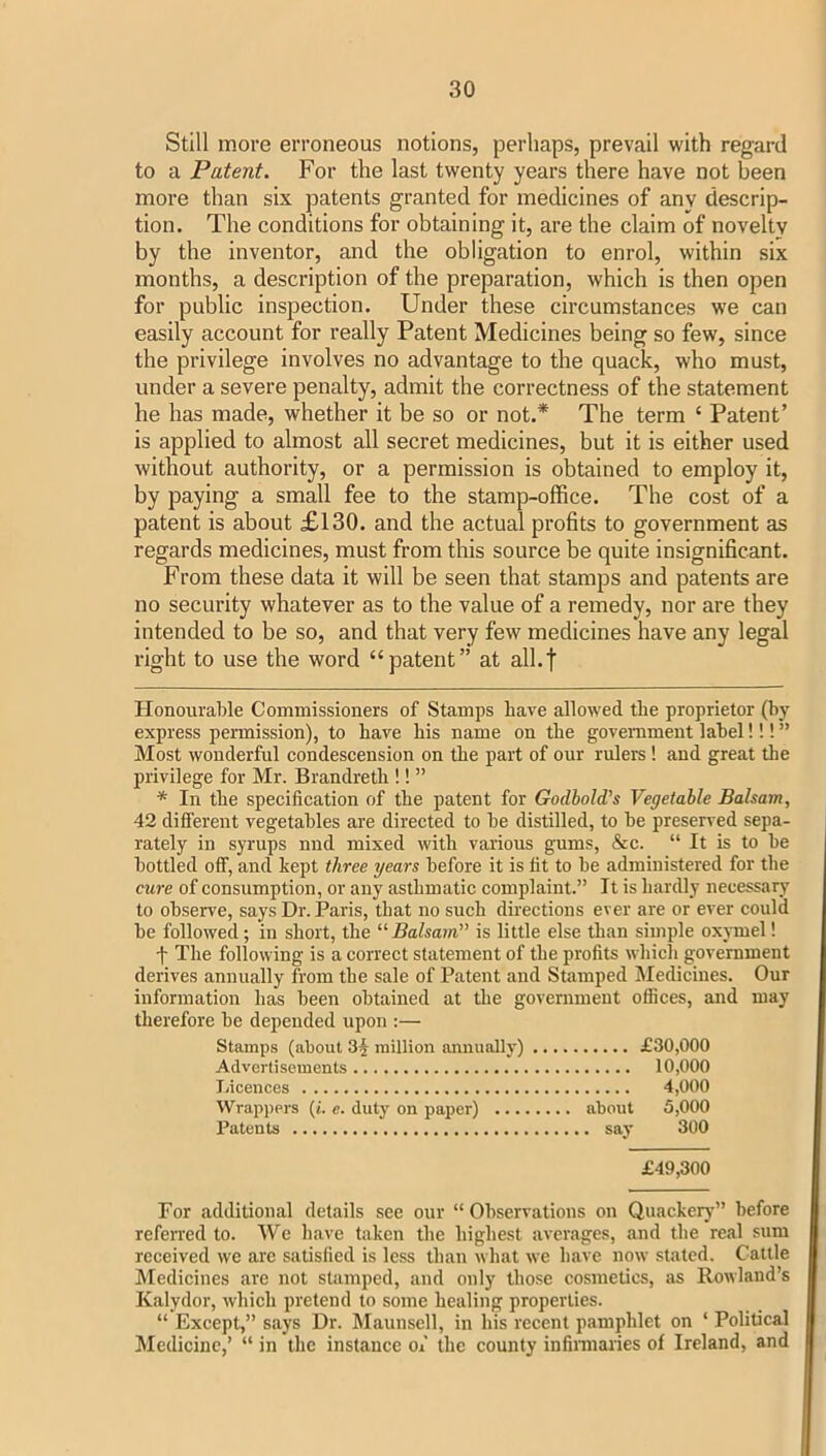 Still more erroneous notions, perhaps, prevail with regard to a Patent. For the last twenty years there have not been more than six patents granted for medicines of any descrip- tion. The conditions for obtaining it, are the claim of novelty by the inventor, and the obligation to enrol, within six months, a description of the preparation, which is then open for public inspection. Under these circumstances we can easily account for I’eally Patent Medicines being so few, since the privilege involves no advantage to the quack, who must, under a severe penalty, admit the correctness of the statement he has made, whether it be so or not.* * The term ‘ Patent’ is applied to almost all secret medicines, but it is either used without authority, or a permission is obtained to employ it, by paying a small fee to the stamp-office. The cost of a patent is about £130. and the actual profits to government as regards medicines, must from this source be quite insignificant. From these data it will be seen that stamps and patents are no security whatever as to the value of a remedy, nor are they intended to be so, and that very few medicines have any legal right to use the word “patent” at all.t Honourable Commissioners of Stamps Lave allowed the proprietor (by express pennission), to Lave his name on the government label!!! ” Most wonderful condescension on the part of our rulers ! and great the privilege for Mr. Brandreth !! ” * In the specification of the patent for Godbold's Vegetable Balsam, 42 different vegetables are directed to be distilled, to be preserved sepa- rately in syrups nnd mixed with various gums, &c. “ It is to be bottled off, and kept three years before it is fit to be administered for the cure of consumption, or any asthmatic complaint.” It is hardly necessary to observe, says Dr. Paris, that no such directions ever are or ever could be followed; in short, the “Balsain” is little else than simple oxymel! t The following is a correct statement of the profits which government derives annually from the sale of Patent and Stamped Medicines. Our information has been obtained at the government offices, and may therefore be depended upon :— Stamps (about 3§ million annually) £30,000 Advertisements 10,000 Licences 4,000 Wrappers (t. c. duty on paper) about 5,000 Patents say 300 £49,300 For additional details see our “Observations on Quackeiy” before referred to. We have taken the highest averages, and the real sum received we arc satisfied is less than what we have now stated. Cattle Medicines are not stamped, and only those cosmetics, as Rowland’s Kalydor, which pretend to some healing properties. “ Except,” sfiys Dr. hlaunsell, in his recent pamphlet on ‘ Political Medicine,’ “ in the instance of the county infinnaries of Ireland, and