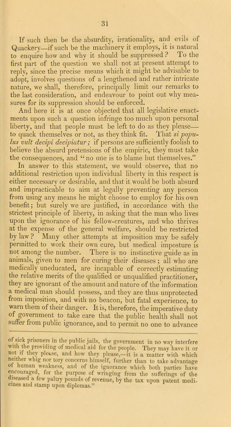 If such then be the absurdity, irrationality, and evils of Quackery—if such be the machinery it employs, it is natural to enquire how and why it should be suppressed ? To the first part of the question we shall not at present attempt to reply, since the precise means which it might be advisable to adopt, involves questions of a lengthened and rather intricate nature, we shall, therefore, principally limit our remarks to the last consideration, and endeavour to point out why mea- sures for its suppression should be enforced. And here it is at once objected that all legislative enact- ments upon such a question infringe too much upon personal liberty, and that people must be left to do as they please— to quack themselves or not, as they think fit. That si popu- lus vult decipi decipiatur ; if persons are sufficiently foolish to believe the absurd pretensions of the empiric, they must take the consequences, and “ no one is to blame but themselves.” In answer to this statement, we would observe, that no additional restriction upon individual liberty in this respect is either necessary or desirable, and that it would be both absurd and impracticable to aim at legally preventing any person from using any means he might choose to employ for his own benefit; but surely we are justified, in accordance with the strictest principle of liberty, in asking that the man who lives upon the ignorance of his fellow-creatures, and who thrives at the expense of the general welfare, should be restricted by law ? Many other attempts at imposition may be safely permitted to work their own cure, but medical imposture is not among the number. There is no instinctive guide as in aninials, given to men for curing their diseases ; all who are medically uneducated, are incapable of correctly estimating the relative merits of the qualified or unqualified practitioner, they are ignorant of the amount and nature of the information a medical man should possess, and they are thus unprotected from imposition, and with no beacon, but fatal experience, to warn them of their danger. It is, therefore, the imperative duty of government to take care that the public health shall not suffer from public ignorance, and to permit no one to advance of Mck prisoners in the public jails, tlie government in no way interfere With the providing of medical aid for the people. They may have it or not if they plekse, and how they please,—it is a matter with which neither whig nor tory concerns himself, furtlier than to take advantage ot human weakness, and of the ignorance which hoth parties have encouraged for the purpose of wringing from the siiflerings of the diseased a few paltry pounds of revenue, by the tax upon patent modi- cines and stamp upon diplomas.”