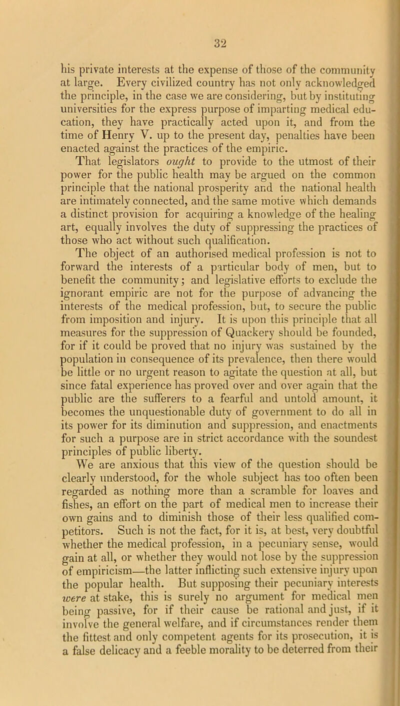 his private interests at the expense of those of the community at large. Every civilized country has not only acknowledged the principle, in the case we are considering, but by instituting universities for the express purpose of imparting medical edu- cation, they have practically acted upon it, and from the time of Henry V. up to the present day, penalties have been enacted against the practices of the empiric. That legislators ought to provide to the utmost of their power for the public health may be argued on the common principle that the national prosperity and the national health are intimately connected, and the same motive which demands a distinct provision for acquiring a knowledge of the healing art, equally involves the duty of suppressing the practices of those who act without such qualification. The object of an authorised medical profession is not to forward the interests of a particular body of men, but to benefit the community j and legislative efforts to exclude the ignorant empiric are not for the purpose of advancing the interests of the medical profession, but, to secure the public from imposition and injury. It is upon this principle that all measures for the suppression of Quackery should be founded, for if it could be proved that no injury was sustained by the population in consequence of its prevalence, then there would be little or no urgent reason to agitate the question at all, but since fatal experience has proved over and over again that the public are the sufferers to a fearful and untold amount, it becomes the unquestionable duty of government to do all in its power for its diminution and suppression, and enactments for such a purpose are in strict accordance with the soundest principles of public liberty. We are anxious that this view of the question should be clearly understood, for the whole subject has too often been regarded as nothing more than a scramble for loaves and fishes, an effort on the part of medical men to increase their own gains and to diminish those of their less qualified com- petitors. Such is not the fact, for it is, at best, very doubtful whether the medical profession, in a pecuniary sense, would gain at all, or whether they would not lose by the suppression of empiricism—the latter inflicting such extensive injury upon the popular health. But supposing their pecuniary interests were at stake, this is surely no argument for medical men being passive, for if their cause be rational and just, if it involve the general welfore, and if circumstances render them the fittest and only competent agents for its prosecution, it is a false delicacy and a feeble morality to be deterred from their