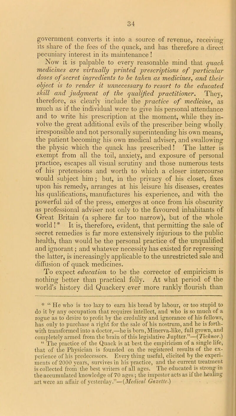 government converts it into a source of revenue, receiving its share of the fees of the quack, and has therefore a direct pecuniary interest in its maintenance ! Now it is palpable to every reasonable mind that quack medicines are virtually printed prescriptions of particular doses of secret ingredients to be taken as medicines, and their object is to render it unnecessary to resort to the educated skill and judgment of the qualified practitioner. They, therefore, as clearly include the practice of medicine, as much as if the individual were to give his personal attendance and to write his prescription at the moment, while they in- volve the great additional evils of the prescriber being wholly irresponsible and not personally superintending his own means, the patient becoming his own medical adviser, and swallowing the physic which the quack has prescribed! The latter is exempt from all the toil, anxiety, and exposure of personal practice, escapes all visual scrutiny and those numerous tests of his pretensions and worth to which a closer intercourse would subject him; but, in the privacy of his closet, fixes upon his remedy, arranges at his leisure his diseases, creates his qualifications, manufactures his experience, and with the powerful aid of the press, emerges at once from his obscurity as professional adviser not only to the favoured inhabitants of Great Britain (a sphere far too narrow), but of the whole world! * It is, therefore, evident, that permitting the sale of secret remedies is far more extensively injurious to the public health, than would be the personal practice of the unqualified and ignorant; and whatever necessity has existed for repressing the latter, is increasingly applicable to the unrestricted sale and diffusion of quack medicines. To expect education to be the corrector of empiricism is nothing better than practical folly. At what period of the world’s history did Quackery ever more rankly flourish than * “ He who is too lazy to earn his bread by labour, or too stupid to do it by any occupation that requires intellect, and who is so inucb of a rogue as to desire to profit by the credulity and ignorance of his fellows, has only to purchase a right for the sale of his nostrum, and he is forth- with transformed into a doctor,—he is born, Minerva-like, full grown, and completely armed from the brain of tins legislative Jupiter.”—(Ticinor.) “ The practice of the Quack is at best the empiricism of a single life, that of the Physician is founded on the registered results of the ex- perience of his predecessors. Every thing useful, elicited by the experi- ments of 2000 years, survives in his practice, and the current treatment is collected from the best writers of all ages. The educated is strong in the accumulated knowledge of 70 ages; the impostor acts as if the licaling art were an affair of yesterday.”—{Medical Gazette.)