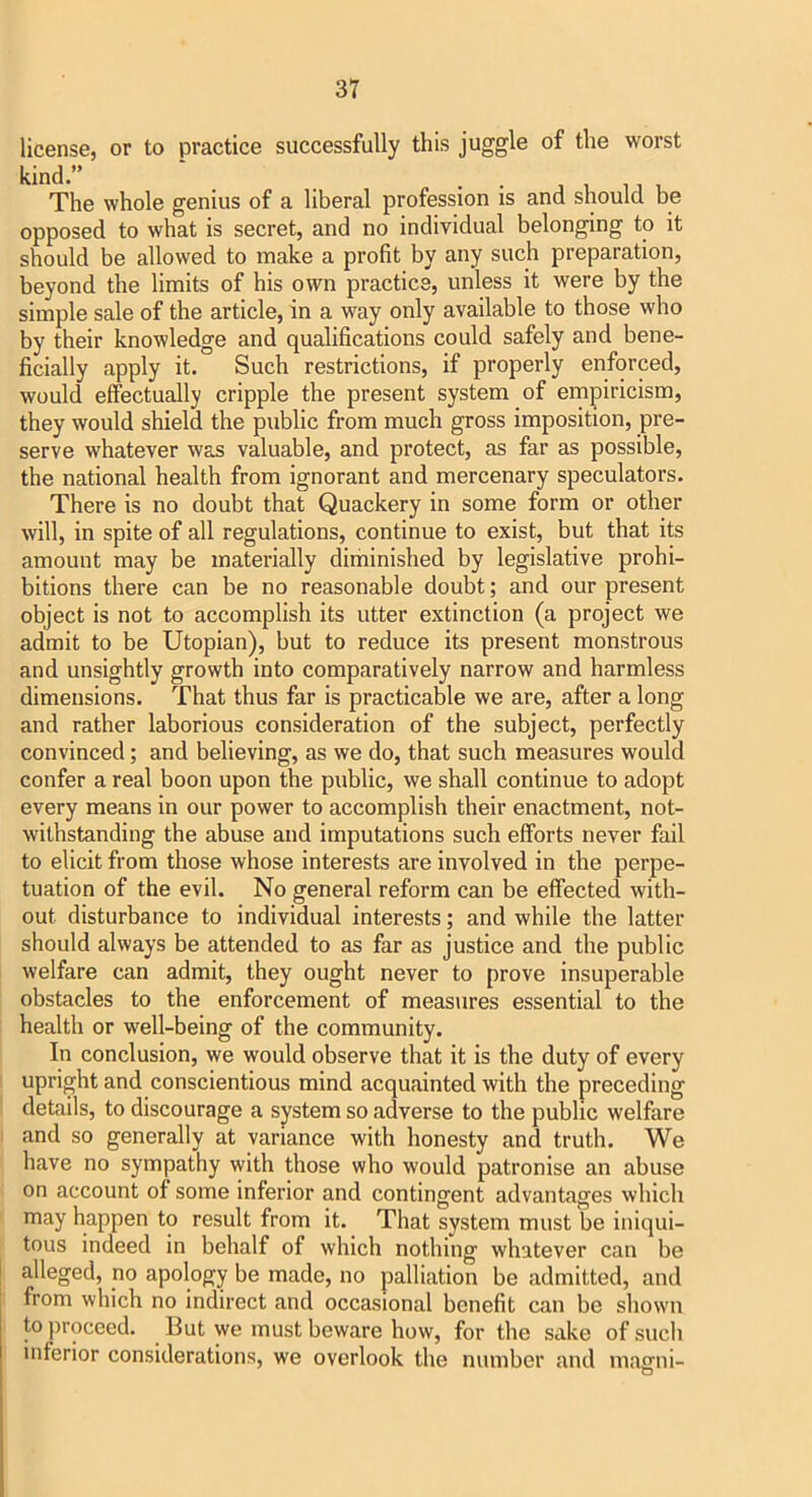 license, or to practice successfully this juggle of the worst kind.” . . j 1 ij r The whole genius of a liberal profession is and should be opposed to what is secret, and no individual belonging to it should be allowed to make a profit by any such preparation, beyond the limits of his own practice, unless it were by the simple sale of the article, in a way only available to those who by their knowledge and qualifications could safely and bene- ficially apply it. Such restrictions, if properly enforced, would effectually cripple the present system of empiricism, they would shield the public from much gross imposition, pre- serve whatever was valuable, and protect, as far as possible, the national health from ignorant and mercenary speculators. There is no doubt that Quackery in some form or other will, in spite of all regulations, continue to exist, but that its amount may be materially diminished by legislative prohi- bitions there can be no reasonable doubt; and our present object is not to accomplish its utter extinction (a project we admit to be Utopian), but to reduce its present monstrous and unsightly growth into comparatively narrow and harmless dimensions. That thus far is practicable we are, after a long and rather laborious consideration of the subject, perfectly convinced; and believing, as we do, that such measures would confer a real boon upon the public, we shall continue to adopt every means in our power to accomplish their enactment, not- withstanding the abuse and imputations such efforts never fail to elicit from those whose interests are involved in the perpe- tuation of the evil. No general reform can be effected with- out disturbance to individual interests; and while the latter should always be attended to as far as justice and the public welfare can admit, they ought never to prove insuperable obstacles to the enforcement of measures essential to the health or well-being of the community. In conclusion, we would observe that it is the duty of every upright and conscientious mind acquainted with the preceding details, to discourage a system so adverse to the public welfare and so generally at variance with honesty and truth. We have no sympathy with those who would patronise an abuse on account of some inferior and contingent advantages which may happen to result from it. That system must be iniqui- tous indeed in behalf of which nothing whatever can be alleged, no apology be made, no palliation be admitted, and from which no indirect and occasional benefit can be shown to proceed. But we must beware how, for the sake of such inferior considerations, we overlook the number and maffiii- o