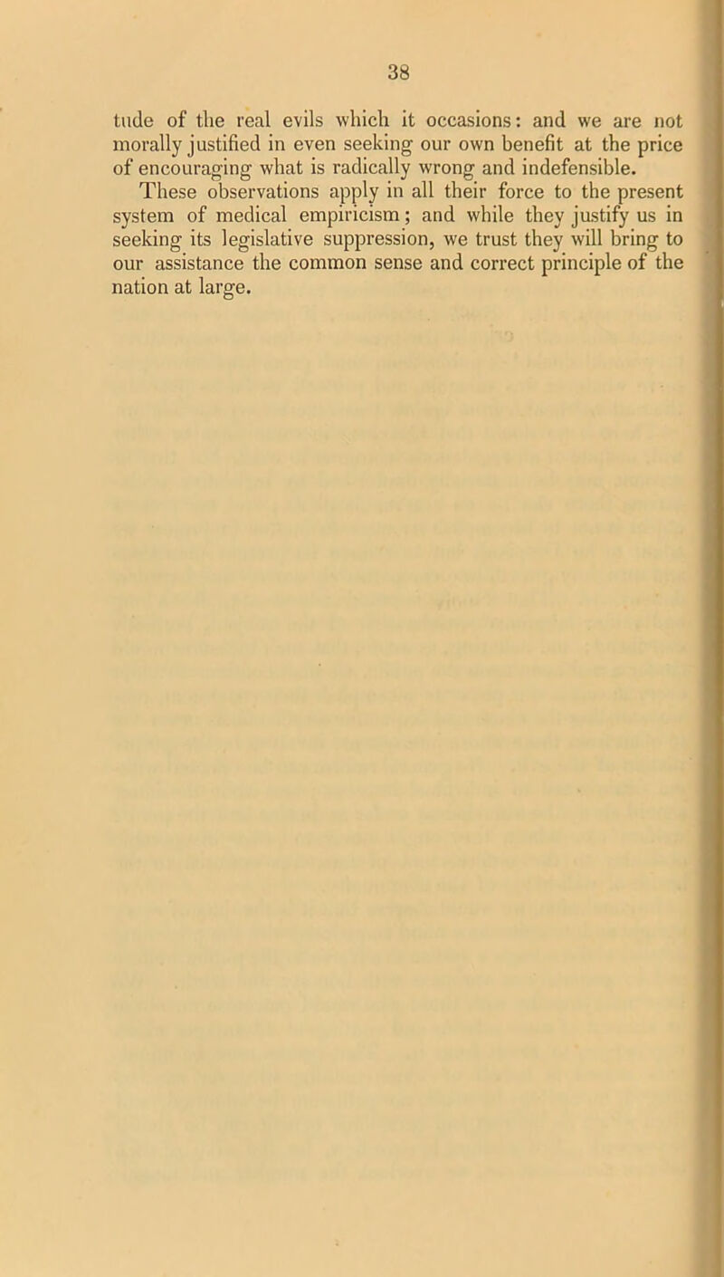 tude of the real evils which it occasions: and we are not morally justified in even seeking our own benefit at the price of encouraging what is radically wrong and indefensible. These observations apply in all their force to the present system of medical empiricism; and while they jastify us in seeking its legislative suppression, we trust they will bring to our assistance the common sense and correct principle of the nation at large.