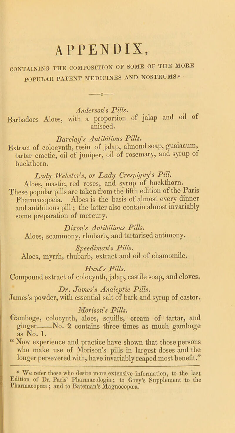 APPENDIX, CONTAINING THE COMPOSITION OF SOME OF THE MORE POPULAR PATENT MEDICINES AND NOSTRUMS.* Andersoris Pills. Barbadoes Aloes, with a proportion of jalap and oil of aniseed. Barclay s Antibilions Pills. Extract of colocynth, resin of jalap, almond soap, guaiacum, tartar emetic, oil of juniper, oil of rosemary, and syrup of buckthorn. Lady Webster's, or Lady Crespigny s Pill. Aloes, mastic, red roses, and syrup of buckthorn. These popular pills are taken from the fifth edition of the Paris Pharmacopseia. Aloes is the basis of almost every dinner and antibilious pill; the latter also contain almost invariably some preparation of mercury. Dixon’s Antibilious Pills. Aloes, scammony, rhubarb, and tartarised antimony. Speedimaris Pills. Aloes, myrrh, rhubarb, extract and oil of chamomile. Hunt’s Pills. Compound extract of colocynth, jalap, castile soap, and cloves. Dr. James's Analeptic Pills. James’s powder, with essential salt of bark and syrup of castor. Morison's Pills. Gamboge, colocynth, aloes, squills, cream of tartar, and ginger No. 2 contains three times as much gamboge as No. 1. “ Now experience and practice have shown that those persons who make use of Morison’s pills in largest doses and the longer persevered with, have invariably reaped most benefit.” * We refer those who desire more extensive information, to the last Edition of Dr. Paris’ Pharmacologia; to Grey’s Supplement to the Pharmacopoea; and to Bateman’s Magnocopoea.