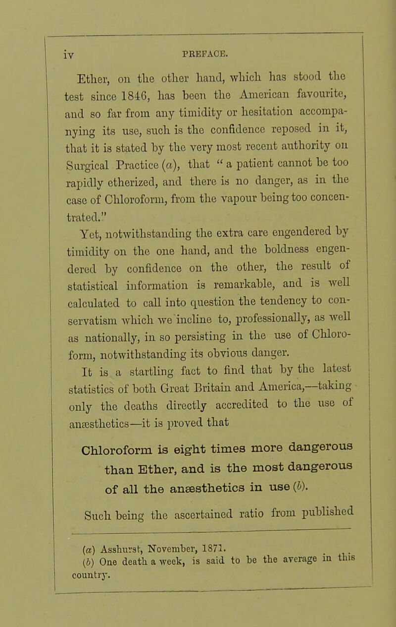 Ether, on tlie other hand, which has stood the test since 1846, has been the American favourite, and so far from any timidity or hesitation accompa- nying its use, such is the confidence reposed in it, that it is stated by the very most recent authority on Surgical Practice (a), that  a patient cannot be too rapidly etherized, and there is no danger, as in the case of Chloroform, from the vapour being too concen- trated. Yet, notwithstanding the extra care engendered by timidity on the one hand, and the boldness engen- dered by confidence on the otlier, the resirlt of statistical information is remarkable, and is well calculated to call into question the tendency to con- servatism which we incline to, professionally, as well as nationally, in so persisting in the use of Chloro- form, notwithstanding its obvious danger. It is a startling fact to find that by the latest statistics of both Great Britain and America,—taking only the deaths directly accredited to the use of anesthetics—it is proved that Chloroform is eight times more dangerous than Ether, and is the most dangerous of all the anaesthetics in use (h). Such being the ascertained ratio from published (a) Asshurst, November, 1871. (b) One deatli a week, is said to be the average in tliiB countiy.