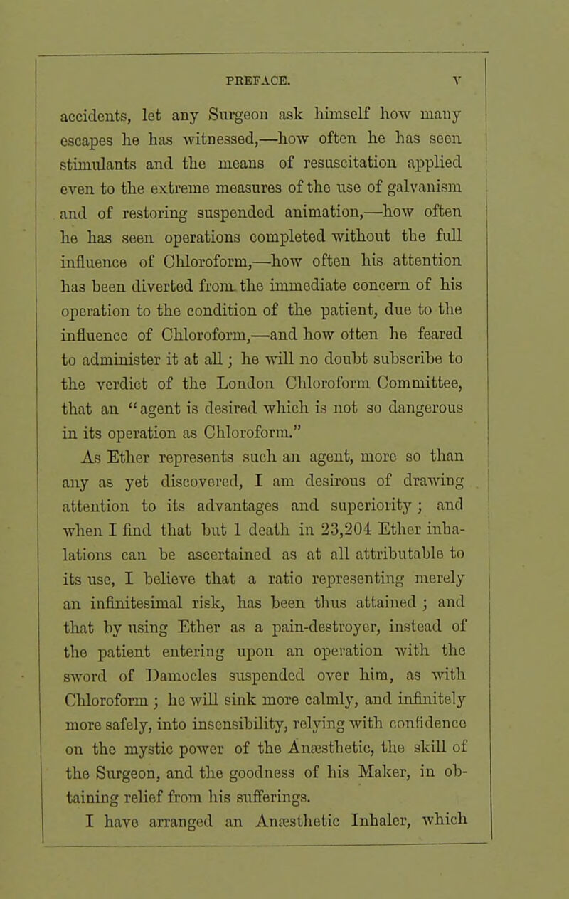 accidents, let any Surgeon ask himself how many ; escapes he has witnessed,—how often he has seen i stimulants and the means of resuscitation applied even to the extreme measures of the iise of galvanism | and of restoring suspended animation,—how often he has seen operations completed without the full influence of Chloroform,—^liow often his attention has been diverted from, the immediate concern of his operation to the condition of the patient, due to the influence of Chloroform,—and how often he feared to administer it at all; he ynll no doubt subscribe to the verdict of the London Chloroform Committee, that an  agent is desired which is not so dangerous in its operation as Chloroform. As Ether represents such an agent, more so than any as yet discovered, I am desirous of drawing attention to its advantages and superiority; and ! when I find that but 1 death in 23,204 Ether inha- ! lations can be ascertained as at all attributable to its use, I believe that a ratio representing merely j an infinitesimal risk, has been thus attained ; and that by using Ether as a pain-destroyer, instead of the patient entering upon an opei'ation with the sword of Damocles suspended over him, as with Chloroform ; he will sink more calmly, and in&iitely more safely, into insensibility, relying with contidenco on the mystic power of the Ansesthetic, the skill of the Surgeon, and the goodness of his Maker, in ob- taining relief from his sufferings. I have arranged an Anesthetic Inhaler, which