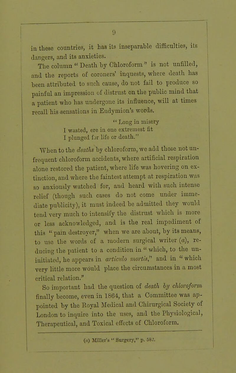 in these countries, it has its inseparable difficulties, its dangers, and its anxieties. The column  Death by Chloroform is not unfilled, and the reports of coroners' inquests, where death has been attributed to such cause, do not fail to produce so painful an impression of distrust on the pxiblic mind that a patient who has undergone its influence, will at times recall his sensations in Eudymion's words.  Long in misery I wasted, ere in one oxtremest fit I plunged fjr life or death. When to the deaths by chloroform, we add those not un- frequent chloroform accidents, where artificial respiration alone restored the patient, where life was hovering on ex- tuiction, and where the faintest attempt at respiration was so anxiously watched for, and heard with such intense relief (though such cases do not come under imme- diate publicity), it must indeed be admitted they would tend very much to intensify the distrust which is more or less acknowledged, and is the real impediment of this  pain destroyer, when we are about, by its means, to lase the words of a modern surgical writer (a), re- ducing the patient to a condition in  which, to the un- initiated, he appears in articulo mortis, and in  which very little more would place the circumstances in a most critical relation. So important had the question of death hj chloroform finally become, even in 1864, that a Committee was ap- pointed by the Royal INIedical and Chirurgical Society of London to inquire into the uses, and the Physiological, Therapeutical, and Toxical effects of Chloroform. (a) MUIer'a  Surgery, p. 58.'.