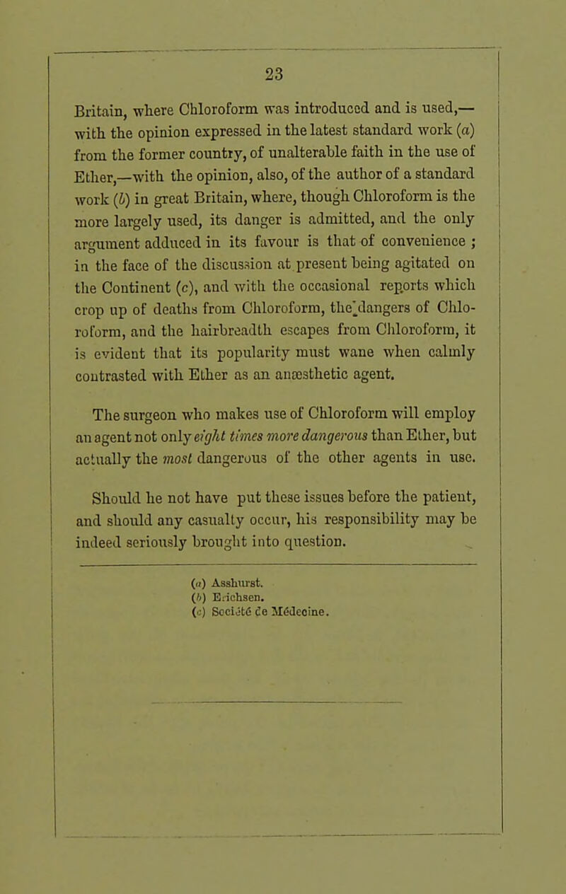 Britain, where Chloroform was introduced and is used,— with the opinion expressed in the latest standard work (a) from the former country, of unalterable faith in the use of Ether,—with the opinion, also, of the author of a standard work (b) in great Britain, where, though Chloroform is the more largely used, its danger is admitted, and the only argument adduced in its favour is that of convenience ; in the face of the discussion at present being agitated on the Continent (c), and with the occasional reports which crop up of deaths from Chloroform, the\langers of Chlo- roform, and the hairbreadth escapes from Chloroform, it is evident that its popularity must wane when calmly contrasted with Ether as an. ancesthetic agent. The surgeon who makes use of Chloroform will employ an agent not only efght times more dangerous than Elher, but actually the most dangerous of the other agents in use. Should he not have put these issues before the patient, and should any casualty occur, his responsibility may be indeed seriously brought into question. (ii) AsslHirst. (')) Eiiohsen, (c) Socijfcfi fie MMeoine.