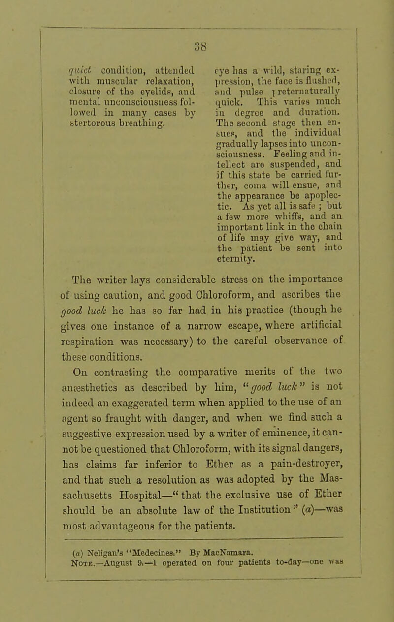 'jtiid condition, attfendeJ rye lias a wild, staring cx- with muscular relaxation, ])ression, the face is flushed, cloaiirc of the eyelids, and and pulse ] reternaturally mental unconsciousness fol- quick. This varies much lowed in many cases by in degree and duration, btertorous breathing. The second stage then en- sues, and the individual gradually lapses into uncon- sciousness. Feeling and in- tellect are suspended, and if this state be carried I'ur- ther, coma will ensue, and the appearance be apoplec- tic. As yet all is safe ; but a few more whiffs, and an important link in the chain of life may give way, and the patient be sent into eternity. The writer lays considerable stress on the importance of using caution, and good Chloroform, and ascribes the (jood luck he has so far had in his practice (though he gives one instance of a narrow escape, where artificial respiration was necessary) to the careful observance of these conditions. On contrasting the comparative merits of the two anassthetics as described by him,  c/ood luck is not indeed an exaggerated term when applied to the use of an agent so fraught with danger, and when we find such a suggestive expression used by a writer of eminence, it can- not be questioned that Chloroform, with its signal dangers, has claims far inferior to Ether as a pain-destroyer, and that such a resolution as was adopted by the Mas- sachusetts Hospital— that the exclusive use of Ether should be an absolute law of the Institution(a)—was most advantageous for the patients. (a) Neligan's Medecinee. By MacNamara. NoTK—August 9.—I operated on four patients to-day—one was