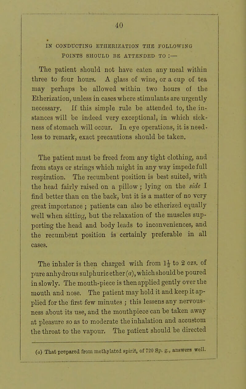 IN CONDUCTIKQ ETnERIZATION THE FOLLOWING POINTS SHOULD BE ATTENDED TO :— The patient sbould not have eaten any meal within three to four hours, A glass of wine, or a cup of tea may perhaps he allowed within two hours of the Etherization, unless in cases where stimulants are urgently necessary. If this simple rule be attended to, the in- stances will he indeed very exceptional, in which sick- ness of stomach will occur. In eye operations, it is need- less to remark, exact precautions should he taken. The patient must he freed from any tight clothing, and from stays or strings which might in any way impede full respiration. The recumbent position is best suited, with the head fairly raised on a pillow; lying on the side I find better than on the back, but it is a matter of no very great importance ; patients can also be etherized equally well when sitting, but the relaxation of the muscles sup- porting the head and body leads to inconveniences, and the recumbent position is certainly preferable in all cases. The inhaler is then charged with from 1^ to 2 ozs. of pure anhydrous sulphuric ether (a), which should be poured in slowly. The mouth-piece is thenapplied gently over the mouth and nose. The patient may hold it and keep it ap- plied for the first few minutes ; this lessens any nervous- ness about its use, and the mouthpiece can be taken away at pleasure so as to moderate the inhalation and accustom the throat to the vapour. The patient should be directed (a) That prepared from methylated spirit, of 720 Sp. g., answers well.