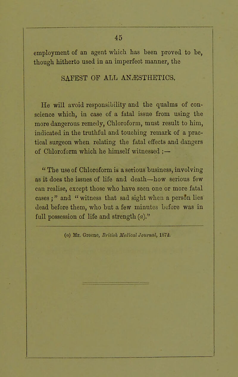 employment of an agent wliich has been proved to he, though hitherto used in an imperfect manner, the SAFEST OF ALL ANiESTHETICS. He will avoid responsibility and the qualms of con- science which, in case of a fatal issue from using the more dangerous remedy, Chloroform, must result to him, indicated in the truthful and touching remark of a prac- tical surgeon when relating the fatal effects and dangers of Chloroform which he himself witnessed :—  The use of Chloroform is a serious business, involving as it does the issues of life and death—how serious few can realise, except those who have seen one or more fatal cases ; and  witness that sad sight when a persSn lies dead before them, who but a few minutes before was in full possession of life and strength («). (a) Mr. Greene, British Medical Journal, ISIi.