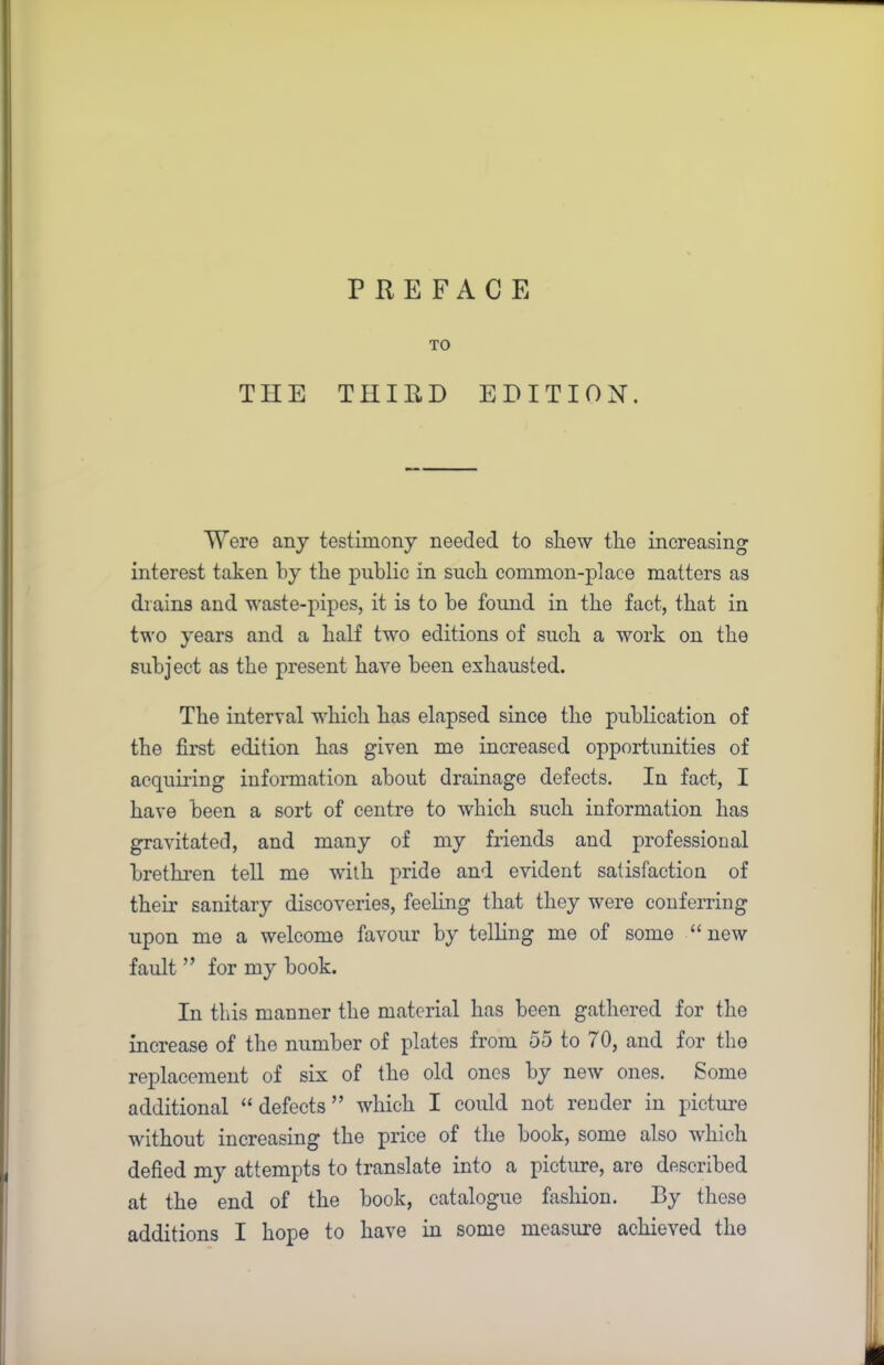 PREFACE TO THE THIRD EDITION. Were any testimony needed to shew the increasing interest taken by the public in such common-place matters as drains and waste-pipes, it is to he found in the fact, that in two years and a half two editions of such a work on the subject as the present have been exhausted. The interval which has elapsed since the publication of the first edition has given me increased opportunities of acquiring information about drainage defects. In fact, I have been a sort of centre to which such information has gravitated, and many of my friends and professional brethren tell me with pride and evident satisfaction of their sanitary discoveries, feeling that they were conferring upon me a welcome favour by telling me of some “new fault ” for my book. In this manner the material has been gathered for the increase of the number of plates from 55 to 70, and for the replacement of six of the old ones by new ones. Some additional “defects” which I could not render in picture without increasing the price of the book, some also which defied my attempts to translate into a picture, are described at the end of the book, catalogue fashion. By these additions I hope to have in some measure achieved the