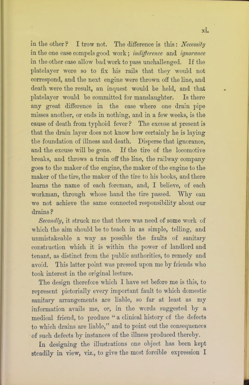 iii tlie other ? I trow not. The difference is this: Necessity in the one case compels good work; indifference and ignorance in the other case allow had work to pass unchallenged. If the platelayer were so to fix his rails that they would not correspond, and the next engine were thrown off the line, and death were the result, an inquest would be held, and that platelayer would be committed for manslaughter. Is there any great difference in the case where one drain pipe misses another, or ends in nothing, and in a few weeks, is the cause of death from typhoid fever? The excuse at present is that the drain layer does not know how certainly he is laying the foundation of illness and death. Disperse that ignorance, and the excuse will be gone. If the tire of the locomotive breaks, and throws a train off the line, the railway company goes to the maker of the engine, the maker of the engine to the maker of the tire, the maker of the tir e to his books, and there learns the name of each foreman, and, I believe, of each workman, through whose hand the tire passed. Why can we not achieve the same connected responsibility about our drains ? Secondly, it struck me that there was need of some work of which the aim should be to teach in as simple, telling, and unmistakeable a way as possible the faults of sanitary constiuction which it is within the power of landlord and tenant, as distinct from the public authorities, to remedy and avoid. This latter point w\as pressed upon me by friends who took interest in the original lecture. The design therefore winch I have set before me is this, to represent pictorially every important fault to which domestic sanitary arrangements are liable, so far at least as my information avails me, or, in the words suggested by a medical friend, to produce “ a clinical history of the defects to wfflich drains are liable,” and to point out the consequences of such defects by instances of the illness produced thereby. In designing the illustrations one object has been kept steadily in view, viz., to give the most forcible expression I