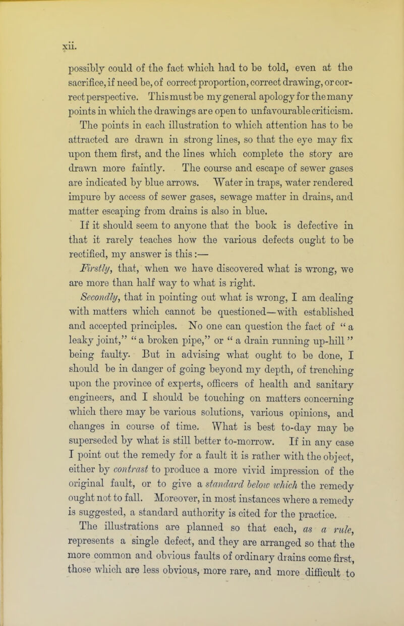 possibly could of tlie fact wliicli bad to be told, even at tbe sacrifice, if need be, of correct proportion, correct drawing, or cor- rect perspective. This must be my general apology for tbe many points in wbicb tbe drawings are open to unfavourable criticism. Tbe points in each illustration to wbicb attention has to be attracted are drawn in strong lines, so that tbe eye may fix upon them first, and tbe lines wbicb complete tbe story are drawn more faintly. Tbe course and escape of sewer gases are indicated by blue arrows. Water in traps, water rendered impure by access of sewer gases, sewage matter in drains, and matter escaping from drains is also in blue. If it should seem to anyone that the book is defective in that it rarely teaches bow the various defects ought to be rectified, my answer is this :— Firstly, that, when we have discovered what is wrong, we are more than half way to what is right. Secondly, that in pointing out what is wrong, I am dealing with matters wbicb cannot be questioned—with established and accepted principles. No one can question tbe fact of “a leaky joint,” “ a broken pipe,” or “ a drain running up-bill ” being faulty. But in advising what ought to be done, I should be in danger of going beyond my depth, of trenching upon tbe province of experts, officers of health and sanitary engineers, and I should be touching on matters concerning wbicb there may be various solutions, various opinions, and changes in course of time. What is best to-day may be superseded by what is still better to-morrow. If in any case I point out tbe remedy for a fault it is rather with tbe object, either by contrast to produce a more vivid impression of tbe original fault, or to give a standard below which the remedy ought not to fall. Moreover, in most instances where a remedy is suggested, a standard authority is cited for the practice. Tbe illustrations are planned so that each, as a rule, represents a single defect, and they are arranged so that tbe more common and obvious faults of ordinary drains come first, those which are less obvious, more rare, and more difiicult to