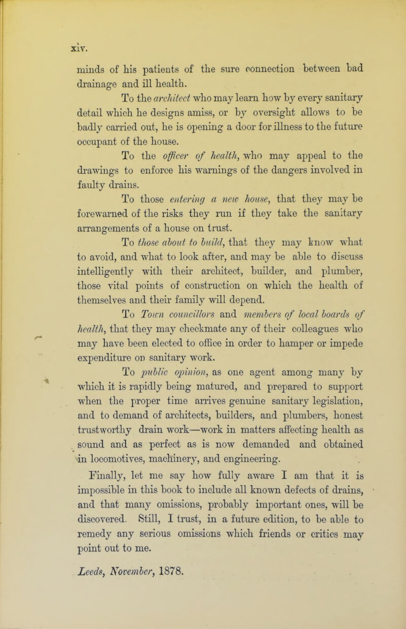 minds of his patients of the sure connection between had drainage and ill health. To the architect who may learn how by every sanitary detail which he designs amiss, or by oversight allows to be badly carried out, he is opening a door for illness to the future occupant of the house. To the officer of health, who may appeal to the drawings to enforce his warnings of the dangers involved in faulty drains. To those entering a new home, that they may be forewarned of the risks they run if they take the sanitary arrangements of a house on trust. To those about to build, that they may know what to avoid, and what to look after, and may be able to discuss intelligently with their architect, builder, and plumber, those vital points of construction on which the health of themselves and their family will depend. To Town councillors and members of local boards of health, that they may checkmate any of them colleagues who may have been elected to office in order to hamper or impede expenditure on sanitary work. To 'public opinion, as one agent among many by which it is rapidly being matured, and prepared to support when the proper time arrives genuine sanitary legislation, and to demand of architects, builders, and plumbers, honest trustworthy drain wrork—work in matters affecting health as sound and as perfect as is now demanded and obtained in locomotives, machinery, and engineering. Finally, let me say how fully aware I am that it is impossible in this book to include all known defects of drains, and that many omissions, probably important ones, will be discovered. Still, I trust, in a future edition, to be able to remedy any serious omissions which friends or critics may point out to me. Leeds, November, 1878.