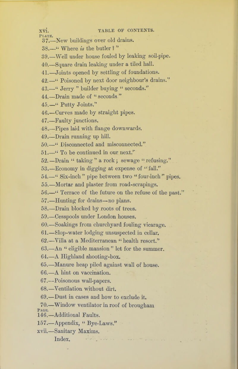 Plate. 87.—New buildings over old drains. 38. —“ Where is the butler 1 ” 39. —Well under house fouled by leaking soil-pipe. 40. —Square drain leaking under a tiled hall. 41. —Joints opened by settling of foundations. 42. —“ Poisoned by next door neighbour’s drains.” 43. —“ Jerry ” builder buying “ seconds.” 44. —Drain made of “ seconds ” 45. —“ Putty Joints.” 46. —Curves made by straight pipes. 47. —Faulty junctions, 48..—Pipes laid with flange downwards. 49. —Drain running up hill. 50. —“ Disconnected and misconnected.” 51. —“ To be continued in our next.” 52. —Drain “ taking ” a rock; sewage “refusing.” 53. —Economy in digging at expense of “fall.” 54. —“ Six-inch ” pipe between two “ four-inch ” pipes. 55. —Mortar and plaster from road-scrapings. 56. —“ Terrace of the future on the refuse of the past.” 57. —limiting for drains—no plans. 58. —Drain blocked by roots of trees. 59. —Cesspools under London houses. 60. —Soakings from churchyard fouling vicarage. 61. —Slop-water lodging unsuspected in cellar. 62. —Villa at a Mediterranean “ health resort.” 63. —An “ eligible mansion ” let for the summer. 64. —A Highland shooting-box. 65. —Manure heap piled agaiust wall of house. 66. —A hint on vaccination. 67. —Poisonous wall-papers. 68. —Ventilation without dirt. 69. —Dust in cases and how to exclude it. 70. —Window ventilator in roof of brougham Pag e 146.—Additional Faults. 157.—Appendix, “ Bye-Laws.” xvii. —Sanitary Maxims. Index. • • . •