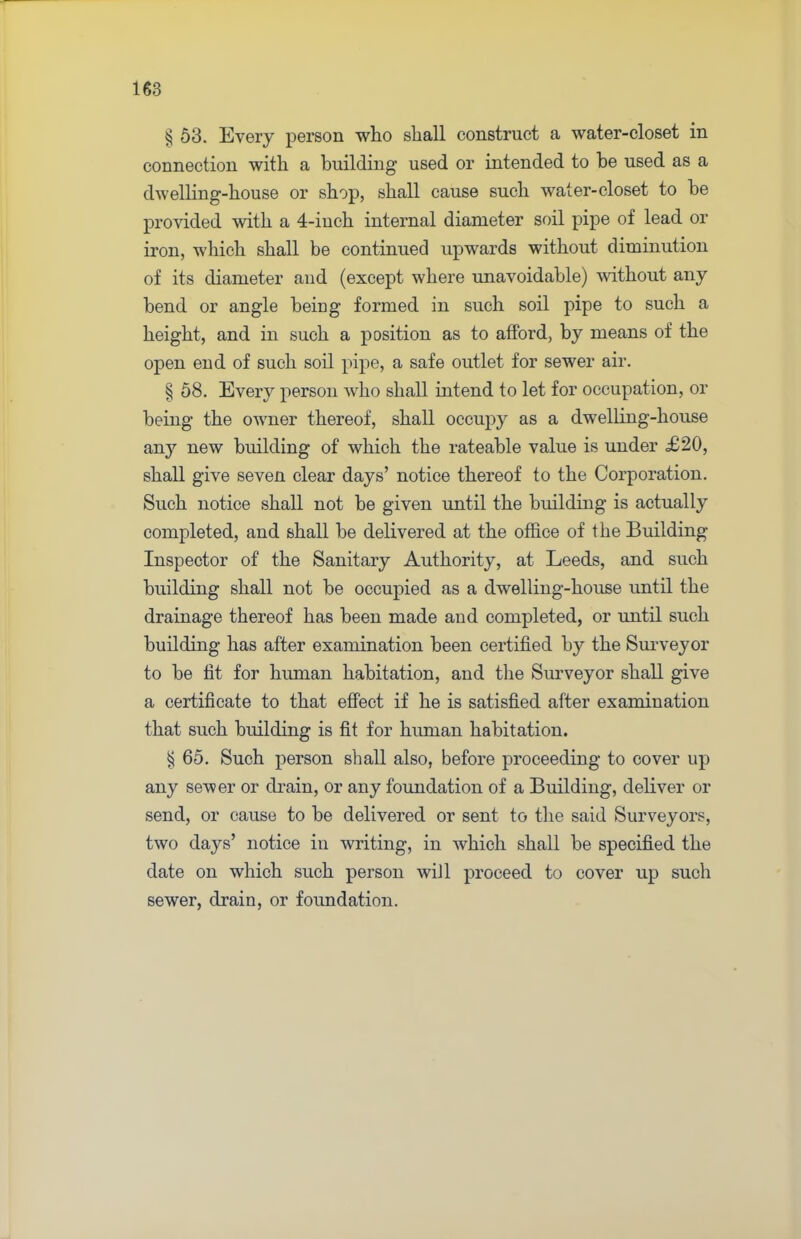 § 53. Every person who shall construct a water-closet in connection with a building used or intended to be used as a dwelling-house or shop, shall cause such water-closet to he provided with a 4-inch internal diameter soil pipe of lead or iron, which shall be continued upwards without diminution of its diameter and (except where unavoidable) without any bend or angle being formed in such soil pipe to such a height, and in such a position as to afford, by means of the open end of such soil pipe, a safe outlet for sewer air. § 58. Every person who shall intend to let for occupation, or being the owner thereof, shall occupy as a dwelling-house any new building of which the rateable value is under £20, shall give seven clear days’ notice thereof to the Corporation. Such notice shall not be given until the building is actually completed, and shall he delivered at the office of the Building- Inspector of the Sanitary Authority, at Leeds, and such building shall not he occupied as a dwelling-house until the drainage thereof has been made and completed, or until such building has after examination been certified by the Surveyor to he fit for human habitation, and the Surveyor shall give a certificate to that effect if he is satisfied after examination that such building is fit for human habitation. § 65. Such person shall also, before proceeding to cover up any sewer or drain, or any foundation of a Building, deliver or send, or cause to he delivered or sent to the said Surveyors, two days’ notice in writing, in which shall be specified the date on which such person wifi proceed to cover up such sewer, drain, or foundation.