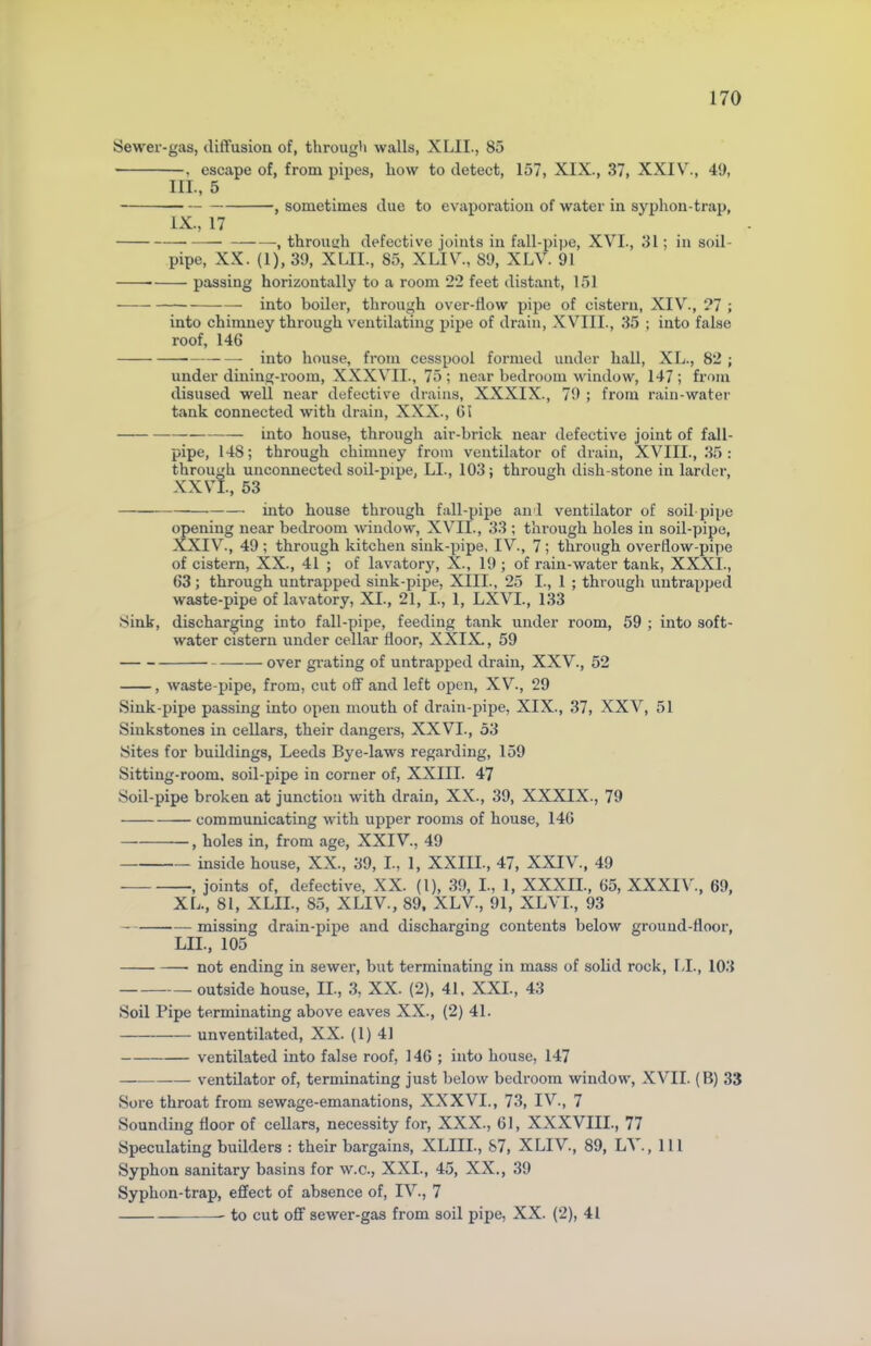 Sewer-gas, diffusion of, through walls, XLII., 85 . escape of, from pipes, how to detect, 157, XIX., 37, XXIV., 49, III., 5 , sometimes due to evaporation of water in syphon-trap, IX., 17 — , through defective joints in fall-pipe, XVI., 31; in soil- pipe, XX. (1), 39, XLII., 85, XLIV., 89, XLV. 91 passing horizontally to a room 22 feet distant, 151 into boiler, through over-flow pipe of cistern, XIV., 27 ; into chimney through ventilating pipe of drain, XVIII., 35 ; into false roof, 146 into house, from cesspool formed under hall, XL., 82 ; under dining-room, XXXVII., 75 ; near bedroom window, 147 ; from disused well near defective drains, XXXIX., 79 ; from rain-water tank connected with drain, XXX., 61 into house, through air-brick near defective joint of fall- pipe, 148; through chimney from ventilator of drain, XVIII., 35: through unconnected soil-pipe, LI., 103; through dish-stone in larder, XXVI., 53 into house through fall-pipe and ventilator of soil-pipe opening near bedroom window, XVII., 33 ; through holes in soil-pipe, XXIV., 49 ; through kitchen sink-pipe, IV., 7 ; through overflow-pipe of cistern, XX., 41 ; of lavatory, X., 19 ; of rain-water tank, XXXI., 63; through untrapped sink-pipe, XIII., 25 I., 1 ; through untrapped waste-pipe of lavatory, XI., 21, I., 1, LXVI., 133 Sink, discharging into fall-pipe, feeding tank under room, 59 ; into soft- water cistern under cellar floor, XXIX., 59 over grating of untrapped drain, XXV., 52 , waste-pipe, from, cut off and left open, XV., 29 Sink-pipe passing into open mouth of drain-pipe, XIX., 37, XXV, 51 Sinkstones in cellars, their dangers, XXVI., 53 Sites for buildings, Leeds Bye-laws regarding, 159 Sitting-room, soil-pipe in corner of, XXIII. 47 Soil-pipe broken at junction with drain, XX., 39, XXXIX., 79 communicating with upper rooms of house, 146 , holes in, from age, XXIV., 49 inside house, XX., 39, I., 1, XXIII., 47, XXIV., 49 , joints of, defective, XX. (1), 39, I., 1, XXXII., 65, XXXIV., 69, XL., 81, XLII., 85, XLIV., 89, XLV., 91, XLVI., 93 missing drain-pipe and discharging contents below ground-floor, LII., 105 not ending in sewer, but terminating in mass of solid rock, LI., 103 outside house, II., 3, XX. (2), 41, XXI., 43 Soil Pipe terminating above eaves XX., (2) 41. unventilated, XX. (1) 41 ventilated into false roof, 146 ; into house, 147 ventilator of, terminating just below bedroom window, XVII. (B) 33 Sore throat from sewage-emanations, XXXVI., 73, IV., 7 Sounding floor of cellars, necessity for, XXX., 61, XXXVIII., 77 Speculating builders : their bargains, XLIII., 87, XLIV., 89, LV., Ill Syphon sanitary basins for w.c., XXI., 45, XX., 39 Syphon-trap, effect of absence of, IV., 7 to cut off sewer-gas from soil pipe, XX. (2), 41