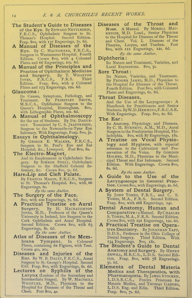 The Student’s Guide to Diseases of the Eye. By Edward Nettleship, F.R.C.S., Ophthalmic Surgeon to St. Thomas’s Hospital. Second Edition. Fcap. 8vo, with 137 Engravings, 7s. 6d. A Manual of Diseases of the Eye. By C. Macnamara, F.R.C.S., Surgeon to Westminster Hospital. Fourth Edition. Crown 8vo, with 4 Coloured Plates and 66 Engravings, 10s. 6d. A Manual of the Principles and Practice of Ophthalmic Medicine and Surgery. By T. Wharton Jones, F. R.C.S., F.R.S. Third Edition. Fcap. 8vo, with 9 Coloured Plates and 173 Engravings, 12s. 6d. Glaucoma : Its Causes, Symptoms, Pathology, and Treatment. By Priestley Smith, M.R.C.S., Ophthalmic Surgeon to the Queen’s Hospital, Birmingham. 8vo, with Lithographic Plates, 10s. 6d. A Manual of Ophthalmoscopy for the use of Students. By Dr. Dague- net. Translated by C. S. Jeaffreson, Surgeon to the Newcastle-on-Tyne Eye Infirmary. With Engravings. Fcap. 8vo, 5s. Essays in Ophthalmology. By George E. Walker, F.R.C.S., Surgeon to St. Paul’s Eye and Ear Hospital, &c., Liverpool. Post 8vo, 6s. The Electro-Magnet, And its Employment in Ophthalmic Sur- gery. By Simeon Snell, Ophthalmic Surgeon to the Sheffield General In- firmary, &c. Crown 8vo, 3s. 6d. Hare-Lip and Cleft Palate. By Francis Mason, F.R.C.S., Surgeon to St. Thomas’s Hospital. 8vo, with, 66 Engravings, 6s. By the same Author. The Surgery of the Face. 8vo, with 100 Engravings, 7s. 6d. A Practical Treatise on Aural Surgery. By H. Macnaughton Jones, M.D., Professor of the Queen’s University in Ireland, late Surgeon to the Cork Ophthalmic and Aural Hospital. Second Edition. Crown 8vo, with 63 Engravings, 8s. 6d. By the same Author. Atlas of Diseases of the Mem- brana Tympani. In Coloured Plates, containing 62 Figures, with Text. Crown 4to, 21s. Diseases and Injuries of the Ear. By W. B. Daley, F.R.C. S., Aural Surgeon to St. George’s Hospital. Second Edit. Fcap. 8vo, with Engravings, 6s. 6d. Lectures on Syphilis of the Larynx (Lesions of the Secondary and Intermediate Stages). By W. Macneill Whistler, M.D., Physician to the Hospital for Diseases of the Throat and Chest. Post 8vo, 4s. Diseases of the Throat and Nose. A Manual. By Morell Mac- kenzie, M.D. Lond., Senior Physician to the Hospital for Diseases of the Throat and Chest. Vol. I. Diseases of the Pharynx, Larynx, and Trachea. Post 8vo, with 112 Engravings, 12s. 6d. By the same Author. Diphtheria: Its Nature and Treatment, Varieties, and Local Expressions. 8vo, 5s. Sore Throat: Its Nature, Varieties, and Treatment. By Prosser James, M.D., Physician to the Plospital for Diseases of the Throat. Fourth Edition. Post 8vo, with Coloured Plates and Engravings, 6s. 6d. Throat Diseases, And the Use of the Laryngoscope: A Handbook for Practitioners and Senior Students. ByW. D. Hemming,F. R.C. S.E. With Engravings. Fcap. 8vo, 2s. 6d. The Ear: Its Anatomy, Physiology, and Diseases. By C. H. Burnett, A.M., M.D., Aural Surgeon to the Presbyterian Hospital, Phi- ladelphia. 8vo, with 87 Engravings, 18s. A Treatise on Vocal Physio- logy and Hygiene, with especial reference to the Cultivation and Pre- servation of the Voice. By Gordon Holmes, M.D., Physician to the Muni- . cipal Throat and Ear Infirmary. Second Edition. With Engravings. Crown 8vo, 6s. 6d. By the same Author. A Guide to the Use of the Laryngoscope in General Prac- tice. Crown 8vo, with Engravings, 2s. 6d. A System of Dental Surgery. By John Tomes, F.R.S., and C. S. Tomes, M.A., F.R.S. Second Edition. Fcap. 8vo, with 268 Engravings, 14s. Dental Anatomy, Human and Comparative: a Manual. By Charles S. Tomes, M. A., F.R.S. Second Edition. Crown 8vo, with 191 Engravings, 12s. 6d. A Practical Treatise on Opera- tive Dentistry. By Jonathan Taft, D.D.S., Professor in the Ohio College of Dental Surgery. Third Edition. With 134 Engravings. 8vo, 18s. The Student’s Guide to Dental Anatomy and Surgery. By Henry Sewill, M. R.C. S., L. D. S. Second Edi- tion. Fcap. 8vo, with 78 Engravings. 5s. 6d. Elements of Dental Materia Medica and Therapeutics, with Pharmacopoeia. By James Stocken, L. D.S.R.C.S., Pereira Prizeman for Materia Medica, and Thomas Gaddes, L. D.S. Eng. and Edin. Third Edition. Fcap. Svo, 7s. 6d.