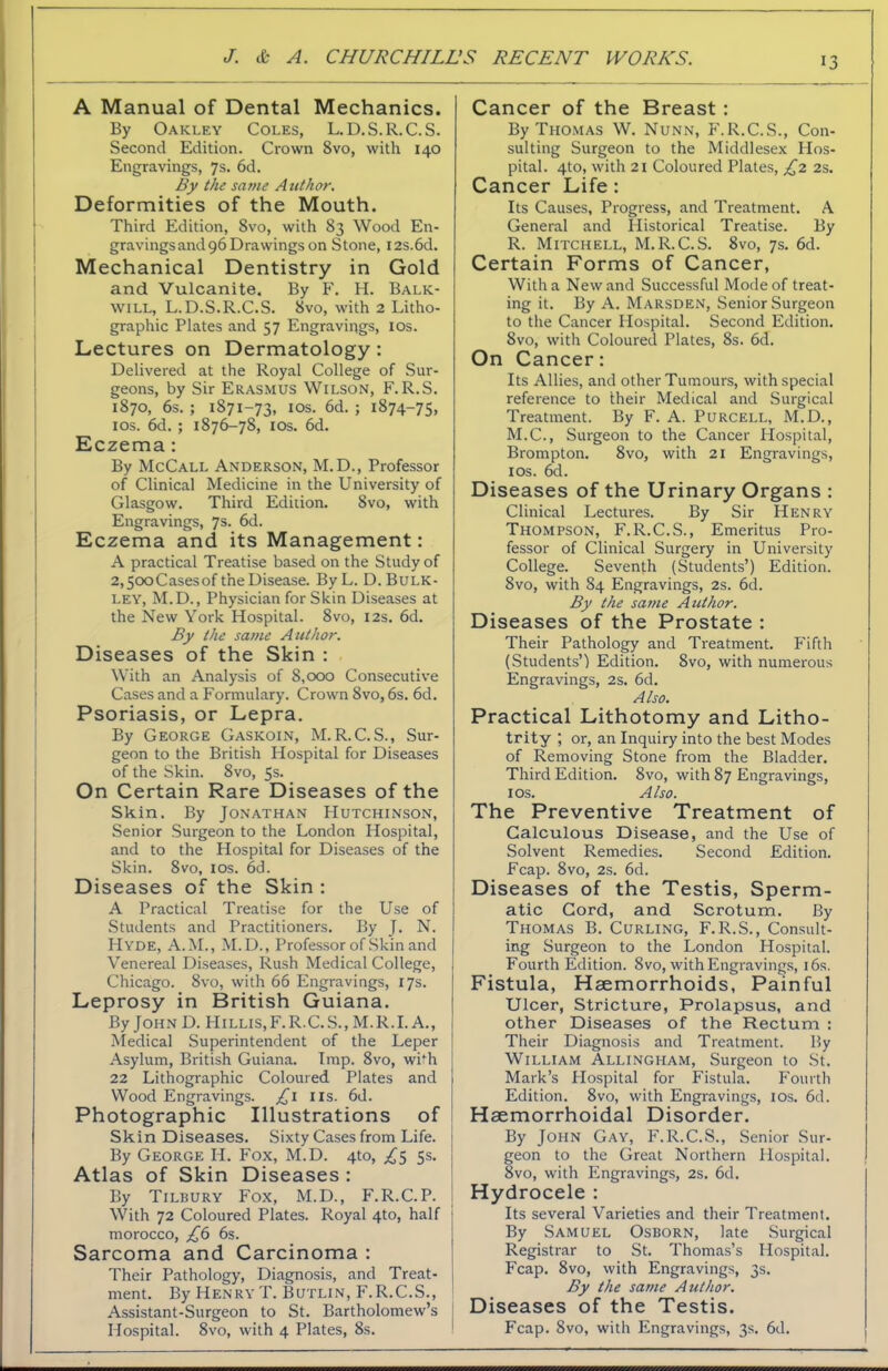 A Manual of Dental Mechanics. By Oakley Coles, L.D.S.R.C.S. Second Edition. Crown 8vo, with 140 Engravings, 7s. 6d. By the same Author. Deformities of the Mouth. Third Edition, 8vo, with 83 Wood En- gravingsand 96 Drawings on Stone, I2s.6d. Mechanical Dentistry in Gold and Vulcanite. By F. H. Balk- will, L.D.S.R.C.S. 8vo, with 2 Litho- graphic Plates and 57 Engravings, 10s. Lectures on Dermatology : Delivered at the Royal College of Sur- geons, by Sir Erasmus Wilson, F.R.S. 1870, 6s. ; 1871-73, 1 os. 6d. ; 1874-75, 10s. 6d. ; 1876-78, 10s. 6d. Eczema: By McCall Anderson, M.D., Professor of Clinical Medicine in the University of Glasgow. Third Edition. 8vo, with Engravings, 7s. 6d. Eczema and its Management: A practical Treatise based on the Study of 2,5ooCasesof t’neDisease. ByL. D. Bulk- ley, M.D., Physician for Skin Diseases at the New York Hospital. 8vo, 12s. 6d. By the same Author. Diseases of the Skin : With an Analysis of 8,000 Consecutive Cases and a Formulary. Crown 8vo, 6s. 6d. Psoriasis, or Lepra. By George Gaskoin, M.R. C.S., Sur- geon to the British Hospital for Diseases of the Skin. 8vo, 5s. On Certain Rare Diseases of the Skin. By Jonathan Hutchinson, Senior Surgeon to the London Hospital, and to the Hospital for Diseases of the Skin. 8vo, 10s. 6d. Diseases of the Skin : A Practical Treatise for the Use of Students and Practitioners. By J. N. Hyde, A.M., M.D., Professor of Skin and Venereal Diseases, Rush Medical College, Chicago. 8vo, with 66 Engravings, 17s. Leprosy in British Guiana. By John D. Hillis.F.R.C.S., M.R.I. A., Medical Superintendent of the Leper Asylum, British Guiana. Imp. 8vo, with 22 Lithographic Coloured Plates and I Wood Engravings. £1 IIS. 6d. Photographic Illustrations of Skin Diseases. Sixty Cases from Life. | By George Ii. Fox, M.D. 4to, £5 5s. Atlas of Skin Diseases : By Tilbury Fox, M.D., F.R.C.P. i With 72 Coloured Plates. Royal 4to, half ] morocco, £6 6s. Sarcoma and Carcinoma : Their Pathology, Diagnosis, and Treat- ment. By Henry T. Butlin, F.R.C.S., Assistant-Surgeon to St. Bartholomew’s Hospital. 8vo, with 4 Plates, 8s. Cancer of the Breast : By Thomas W. Nunn, F.R.C.S., Con- sulting Surgeon to the Middlesex Hos- pital. 4to, with 21 Coloured Plates, £2 2s. Cancer Life : Its Causes, Progress, and Treatment. A General and Historical Treatise. By R. Mitchell, M.R.C.S. 8vo, 7s. 6d. Certain Forms of Cancer, With a New and Successful Mode of treat- ing it. By A. Marsden, Senior Surgeon to the Cancer Hospital. Second Edition. Svo, with Coloured Plates, 8s. 6d. On Cancer: Its Allies, and other Tumours, with special reference to their Medical and Surgical Treatment. By F. A. Purcell, M.D., M.C., Surgeon to the Cancer Hospital, Brompton. 8vo, with 21 Engravings, 10s. 6d. Diseases of the Urinary Organs : Clinical Lectures. By Sir Henry Thompson, F.R.C.S., Emeritus Pro- fessor of Clinical Surgery in University College. Seventh (Students’) Edition. Svo, with 84 Engravings, 2s. 6d. By the same Author. Diseases of the Prostate : Their Pathology and Treatment. Fifth (Students’) Edition. Svo, with numerous Engravings, 2s. 6d. Also. Practical Lithotomy and Litho- trity ; or, an Inquiry into the best Modes of Removing Stone from the Bladder. Third Edition. 8vo, with 87 Engravings, 1 os. Also. The Preventive Treatment of Calculous Disease, and the Use of Solvent Remedies. Second Edition. Fcap. 8vo, 2s. 6d. Diseases of the Testis, Sperm- atic Cord, and Scrotum. By Thomas B. Curling, F.R.S., Consult- ing Surgeon to the London Hospital. Fourth Edition. Svo, with Engravings, 16s. Fistula, Haemorrhoids, Painful Ulcer, Stricture, Prolapsus, and other Diseases of the Rectum : Their Diagnosis and Treatment. By William Allingham, Surgeon to St. Mark’s Hospital for Fistula. Fourth Edition. 8vo, with Engravings, 10s. 6d. Haemorrhoidal Disorder. By John Gay, F.R.C.S., Senior Sur- geon to the Great Northern Hospital. 8vo, with Engravings, 2s. 6d. Hydrocele : Its several Varieties and their Treatment. By Samuel Osborn, late Surgical Registrar to St. Thomas’s Hospital. Fcap. 8vo, with Engravings, 3s. By the same Author. Diseases of the Testis. Fcap. 8vo, with Engravings, 3s. 6d.