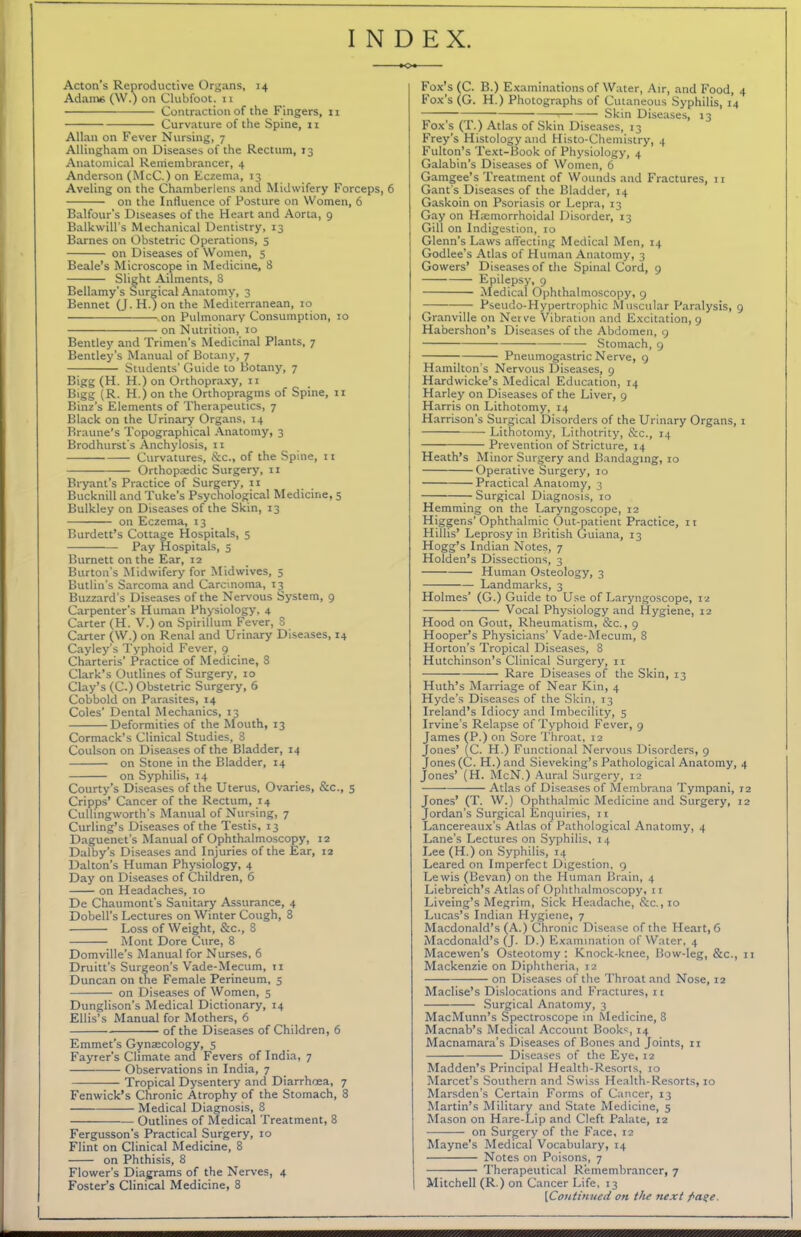 INDEX. Acton’s Reproductive Organs, 14 Adame (W.) on Clubfoot, n Contraction of the Fingers, 11 Curvature of the Spine, 11 Allan on Fever Nursing, 7 Allingham on Diseases of the Rectum, 13 Anatomical Remembrancer, 4 Anderson (McC.) on Eczema, 13 Aveling on the Chamberlens and Midwifery Forceps, on the Influence of Posture on Women, 6 Balfour's Diseases of the Heart and Aorta, 9 Balkwill’s Mechanical Dentistry, 13 Barnes on Obstetric Operations, 5 on Diseases of Women, 5 Beale’s Microscope in Medicine, 8 Slight Ailments, 8 Bellamy's Surgical Anatomy, 3 Bennet (J. H.) on the Mediterranean, 10 .on Pulmonary Consumption, 10 on Nutrition, 10 Bentley and Trimen’s Medicinal Plants, 7 Bentley’s Manual of Botany, 7 Students’ Guide to Botany, 7 Bigg (H. H.) on Orthopraxy, n Bigg (R. H.) on the Orthopragms of Spine, 11 Binz’s Elements of Therapeutics, 7 Black on the Urinary Organs, 14 Braune’s Topographical Anatomy, 3 Brodhurst’s Anchylosis, ix Curvatures, &c., of the Spine, 11 Orthopaedic Surgery, 11 Bryant's Practice of Surgery, 11 Bucknill and Tuke’s Psychological Medicine, 5 Bulkley on Diseases of the Skin, 13 on Eczema, 13 Burden’s Cottage Hospitals, 5 Pay Hospitals, 5 Burnett on the Ear, 12 Burton’s Midwifery for Midwives, 5 Butlin’s Sarcoma and Carcinoma, 13 Buzzard’s Diseases of the Nervous System, 9 Carpenter's Human Physiology, 4 Carter (H. V.) on Spirillum Fever, 8 Carter (W.) on Renal and Urinary Diseases, 14 Cayley’s Typhoid Fever, 9 Charteris’ Practice of Medicine, 8 Clark’s Outlines of Surgery, 10 Clay’s (C.) Obstetric Surgery, 6 Cobbold on Parasites, 14 Coles’ Dental Mechanics, 13 Deformities of the Mouth, 13 Cormack’s Clinical Studies, 8 Coulson on Diseases of the Bladder, 14 on Stone in the Bladder, 14 on Syphilis, 14 Courty’s Diseases of the Uterus, Ovaries, &c., 5 Cripps’ Cancer of the Rectum, 14 Cullingworth’s Manual of Nursing, 7 Curling’s Diseases of the Testis, 13 Daguenet’s Manual of Ophthalmoscopy, 12 Dalby’s Diseases and Injuries of the Ear, 12 Dalton’s Human Physiology, 4 Day on Diseases of Children, 6 on Headaches, 10 De Chaumont's Sanitary Assurance, 4 Dobell’s Lectures on Winter Cough, 8 Loss of Weight, &c., 8 Mont Dore Cure, 8 Domville’s Manual for Nurses, 6 Druitt’s Surgeon’s Vade-Mecum, 11 Duncan on the Female Perineum, 5 on Diseases of Women, 5 Dunglison’s Medical Dictionary, 14 Ellis’s Manual for Mothers, 6 of the Diseases of Children, 6 Emmet’s Gynaecology, 5 Fayrer's Climate and Fevers of India, 7 Observations in India, 7 Tropical Dysentery and Diarrhoea, 7 Fenwick’s Chronic Atrophy of the Stomach, 8 Medical Diagnosis, 8 Outlines of Medical Treatment, 8 Fergusson's Practical Surgery, 10 Flint on Clinical Medicine, 8 on Phthisis, 8 Flower’s Diagrams of the Nerves, 4 Foster’s Clinical Medicine, 8 Fox’s (C. B.) Examinations of Water, Air, and Food, 4 Fox’s (G. H.) Photographs of Cutaneous Syphilis, 14 71 — Skin Diseases, 13 Fox's (T.) Atlas of Skin Diseases, 13 Frey’s Histology and Histo-Chemistry, 4 Fulton’s Text-Book of Physiology, 4 Galabin’s Diseases of Women, 6 Gamgee’s Treatment of Wounds and Fractures, 11 Gant's Diseases of the Bladder, 14 Gaskoin on Psoriasis or Lepra, 13 Gay on Haemorrhoidal Disorder, 13 Gill on Indigestion, 10 Glenn’s Laws affecting Medical Men, 14 Godlee’s Atlas of Human Anatomy, 3 Gowers’ Diseases of the Spinal Cord, 9 Epilepsy, 9 Medical Ophthalmoscopy, 9 —-— Pseudo-Hypertrophic Muscular Paralysis, 9 Granville on Nerve Vibration and Excitation, 9 Habershon’s Diseases of the Abdomen, 9 Stomach, 9 Pneumogastric Nerve, 9 Hamilton’s Nervous Diseases, 9 Hardwicke’s Medical Education, 14 Harley on Diseases of the Liver, 9 Harris on Lithotomy, 14 Harrison's Surgical Disorders of the Urinary Organs, 1 Lithotomy, Lithotrity, &c., 14 Prevention of Stricture, 14 Heath’s Minor Surgery and Bandaging, 10 Operative Surgery, 10 Practical Anatomy, 3 Surgical Diagnosis, 10 Hemming on the Laryngoscope, 12 Higger.s’ Ophthalmic Out-patient Practice, 11 Hillis’ Leprosy in British Guiana, 13 Hogg’s Indian Notes, 7 Holden’s Dissections, 3 Human Osteology, 3 Landmarks, 3 Holmes’ (G.) Guide to Use of Laryngoscope, 12 Vocal Physiology and Hygiene, 12 Hood on Gout, Rheumatism, &c., 9 Hooper’s Physicians’ Vade-Mecum, S Horton’s Tropical Diseases, 8 Hutchinson’s Clinical Surgery, 11 Rare Diseases of the Skin, 13 Huth’s Marriage of Near Kin, 4 Hyde’s Diseases of the Skin, 13 Ireland’s Idiocy and Imbecility, 5 Irvine’s Relapse of Typhoid Fever, 9 James (P.) on Sore Throat, 12 Jones’ (C. H.) Functional Nervous Disorders, 9 Jones(C. H.)and Sieveking’s Pathological Anatomy, 4 Jones’ (H. McN.) Aural Surgery, 12 Atlas of Diseases of Membrana Tympani, 12 Jones’ (T. W.) Ophthalmic Medicine and Surgery, 12 Jordan’s Surgical Enquiries, 11 Lancereaux’s Atlas of Pathological Anatomy, 4 Lane’s Lectures on Syphilis, 14 Lee (H.) on Syphilis, 14 Leared on Imperfect Digestion, 9 Lewis (Bevan) on the Human Brain, 4 Liebreich’s Atlas of Ophthalmoscopy, it Liveing’s Megrim, Sick Headache, &c.,io Lucas’s Indian Hygiene, 7 Macdonald’s (A.) Chronic Disease of the Heart, 6 Macdonald’s (J. D.) Examination of Water, 4 Macewen's Osteotomy: Knock-knee, Bow-leg, &c., 11 Mackenzie on Diphtheria, r2 on Diseases of the Throat and Nose, 12 Maclise’s Dislocations and Fractures, it —— Surgical Anatomy, 3 MacMunn’s Spectroscope in Medicine, 8 Macnab’s Medical Account Books, 14 Macnamara’s Diseases of Bones and Joints, n Diseases of the Eye, 12 Madden’s Principal Health-Resorts, 10 Marcet’s Southern and Swiss Health-Resorts, 10 Marsden’s Certain Forms of Cancer, 13 Martin’s Military and State Medicine, 5 Mason on Hare-Lip and Cleft Palate, 12 on Surgery of the Face, 12 Mayne’s Medical Vocabulary, 14 Notes on Poisons, 7 Therapeutical Remembrancer, 7 Mitchell (R.) on Cancer Life, 13 [Continued on the next />a?e.