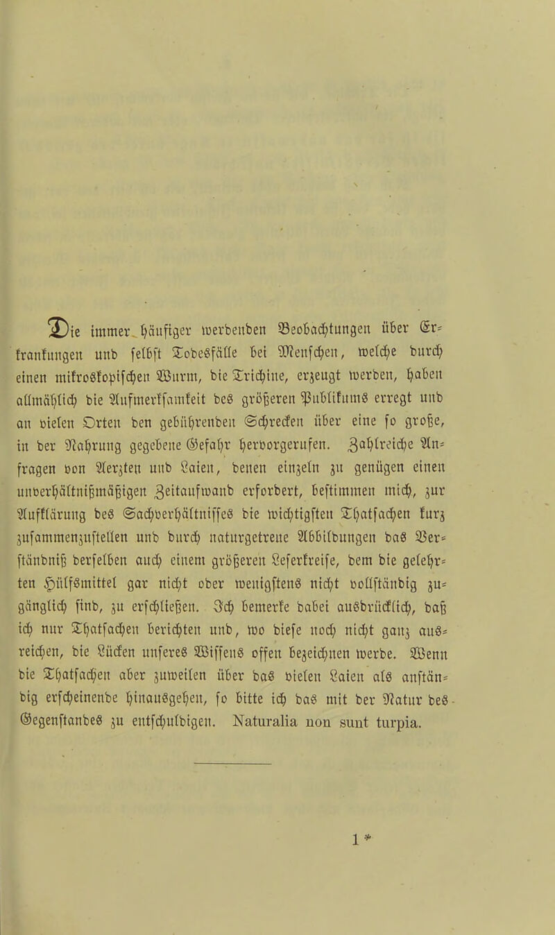 !X)ie immeiv t)äufiger luerbeuben 33eoBa(?^tungen über @r== franfiingeu unb fetbft Sobegfäae bei ?CReufc^en, tDetd;e buvd; einen raifro8fo^)ifd^eit Suvm, bie Svid^ine, erjeugt njerben, ^aben aUmät)tid; bie S^ufmerffauifeit bcS größeren 'ißnbfifitmS erregt unb an üieten Drten ben gebiK^renben ©d^recfen über eine [o grofee, in ber S^a^rung gegebene ®efa()r ^erborgerufen. 'än^ fragen ßon Sler^ten unb ßaien, benen einjetn jn genügen einen unberfjäftnt^mä^igen ^eitctufioanb erforbert, befttntmen mtc^, jur Slufftärnng beS @ad;üerl)ä(tni[fe8 bie tt)id;tigften Zi)at\a<i)tn furj äufammenjuftellen unb buri^) naturgetreue 2l6bt(bungen baö 33er= ftänbni^ berfelben aud; einem größeren Seferfreife, bem bie ge(e^r= ten ^n(fSmittet gar nid}t ober raenigftenS nid;t ooüftänbig ju* gänglic^ finb, ju erfc^Iießen. ^d) bemert'e babei auSbrüdlid^, boß x6) nur S:^atfad;en berichten unb, wo biefe nod; nid;t gan^ au8= reichen, bie Süden unfereS SBiffenS offen bejeid;nen iDerbe. äÖenu bie 2:[;atfad)en aber jutoeiten über baß bieten l^aien atS anftän= big erfd;einenbe l^inauSgetjen, fo bitte i<i) ba« mit ber Statur beS ©egenftanbeS ju entfd;utbigen. Naturalia non sunt turpia.