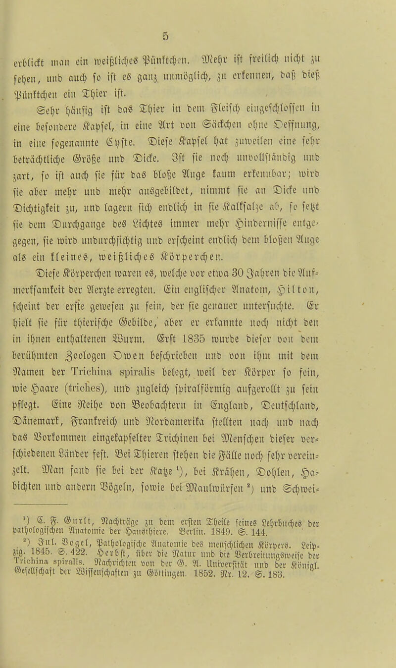 (xhMt man ein >i)ei6ltd)e« ^?ün!td;cn. 9JJe^v ift fvei(id> \nd)t 311 feigen, imb and) fo ift e« gaiis uitmöalid;, 511 evfeiiiien, boji bief? ^>unftd;eii ein Stjier ift. @et)i- Ijäufig ift ba8 Sl)ier in bent gfeifd; eiiu]cfd;(of|cii tu eine kfonbere J?a|)fel, in eine tvt \>on ©acfdjen cljnc Oeffnung, in eine fcgenannte (Stifte. ®iefe ^ap\ü ^ot umlkw eine fe()v beträd;titd;e ®vö§e nnb ©ide. 3ft fie ncd; nnboaftönbig unb javt, fo ift anc^) fie für baS Mo^e ^tuge foura erfennbar; luirb fie aber met^r unb me^v amSgebitbet, nimmt fie an Dicfe nnb Did;tigfeit sn, nnb (agevn fid; enblid; in fie llatffat^e ab, fo fet^t fie bem !©urd;gange be« Öid;te8 immer meljr .»pinberniffe entge- gegen, fie lüirb nnburd)fid;tig unb erfdjeint enblid; bem bloßen Jlnge a(ö ein ffeineS, wei^üd;eß ^ör^erc^eu. IDiefe J?öv^3evd;en maren eö, wetdje üor etwa 303'ci^)ven bic ^üif^ merffamfeit bei'SIerjte erregten. @in eng(ifd;er 3(natom, ipitton, fd;eint ber erfte gen)efen jn fein, ber fie genauer unterfnd;te. (Sr l;ie(t fie für tfjierifc^c ©ebitbe,' aber er erfannte uodj nid)t ben in ii^nen enthaltenen SBurm. ®rft 1835 tüurbe biefer üon bem berü()mten 3'^togen Owen befd;rieben nnb öon ifjm mit bem *)iamen ber Trichiua spiralis belegt, Weil ber J?ör|3cr fo fein, wie ipaare (triches), nnb jugleic^ f))iralfürmig aufgerollt jn fein })f(egt. (Sine 9?ei^e toon 58eobad;tern in (Snglanb, Dentfd)lonb, ©änemarl, granfretd; unb 9^orbamerifa fteüteu uad; unb nad; baS S5orfommen eingetapfelter Srid;iuen bei 9Jtenfd)en biefer »er* fd;iebeneu Sänber feft. 33ei Sljieren ftetjen bie gälle nod; fel^r üerein= jelt. man fanb fie bei ber li'afee'), bei J^ratjeu, ®ol?len, biegten nnb anbern 33ögeln, fowie bei 3)faulwürfen unb @d;wei* ') e. ©iirtt, ?Jac^tvcigc 311 bem evfteii 2;(;eile feines Se(;vtudße8 ber )3atI}otüfli(d;en Sdiatomie bev §aiiötl)icve. 93evtin. 1849. @. 144. 3ul. g3oge(, *|3at()otc>gifcl)e ^liiatoniie be« meiifc[)lic()en ÄörpevS. Seii)-- jtg. 1845. ®. 422. ^exh\t, üOev bie Statur unb bie SBer6mtnnn8tx>eife bev ru'r «c^''.''1.'''^Lm. 5^'^f^H-iriKcn wen ber ®. ?(. Unil^evfität nnb ber Äöuinf. ®ejeüfd;aft ber äüiffenfdjafteu ju ©öttingen. 1852. mx. 12. ©. 180