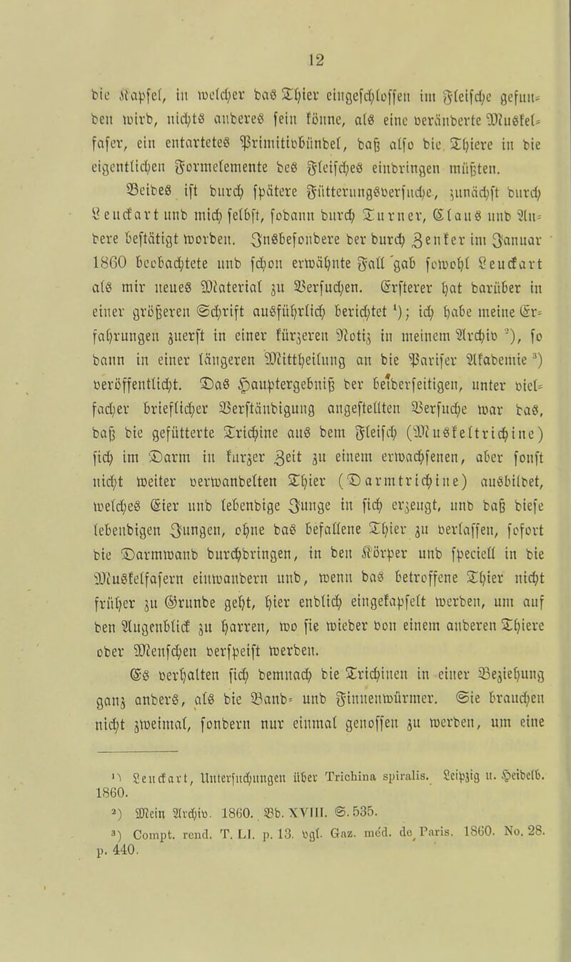 bic Mapfet, iu wddjn baö Zlfm elitflefd;(üffeii im 5(elfd;e gefuit^ ben lüirb, nicl;t8 aiibereg fein fönne, als eine ßerciiibevte Tlu^UU fafev, ein entavteteß ^riniitibbünbel, baß atfo bic 2;i)iere in bie ei^entlicl^en gormetemente be« gleii'd^eö einbringen miiilten. 23cibe8 tft burc^) fpätere t^üttciningöüerind^e., ^nnäd;ft bnrd; y endart unb mic^ feI6[t, fobann buvd; Snrnev, 6(auö nnb 3(n= bere beftätigt tcorben. 3n^^efonbere ber burc^ ^tntzv im Januar 1860 bccbadjtete nnb fdjon evn3ä^nte gaü gab fL^tuo^t Seudavt a(S mir neues 9)iaterta( ju 5?erfud;en. (Srfterer f^at barüüer in einer griißeren ©djrift ou§fü()rnc^ berid;tet '); id; ^abe meine faf^rungen juerft in einer fürjeren 9?otij in meinem 'Sh-d^io -), fo bann in einer längeren SJiitttjeihing an bie ''Parifer Slfabemie ^) üeröffenttidjt. !DaS §au)3tergebni§ ber ktberfeitigen, unter üiet= fad;er 6rieftid;er 25er[tänbigung angeftellten 5I5er[u(^e mar baö, baß bie gefütterte 2;ric^ine au8 bem gleifd; (iDiu8fettric^ine) fid) im 'Darm iu furjer ^zit p einem ermad^fenen, aber fonft nid;t toeiter »erujanbelten ST^ier (Darmtrtd(>tne) anöbilbet, i»etd;e8 (Sier unb leBenbtge ^unge in fic^ er3eugt, unb ba§ biefe (ebenbigen jungen, c^ne bo8 befaüene 2:t;ier ju berfaffcn, fcfort bie Darmroanb burci^bringen, in ben förper unb f|)ecieü in bie 9JtuSfelfaferu einnjanbern unb, njenu ba« betroffene 2:[}ter nic^t frütjer jn ®runbe ge^t, ^>ier enblid; eingefapfelt ttjerben, um auf ben Stugenbtid jn Marren, roo fie roieber bon einem anberen Sljiere ober 9Jfenfd;en toerf^)eift tüerben. @8 üertjatten fid; bemnad; bie Sric^inen in einer ^ejiel^ung ganj anberS, atS bie 5^anb= unb ginnennjürmer. @ie brand;en nid;t jföeima(, fonbern nur einmal gen offen ju werben, um eine 'i Seucfavt, UiUevfitc(mngen ükv Tricliina spiralis. Seidig u. §eibcllj. 1860. 2) üRcin 2(vd;iti. 1860.. S3b. XVIII. ®. 535. 3) Compt. rend. T. LI. p. 13. ^gt Gaz. med. de^ Paris. 1860. No. 28. p. 440.