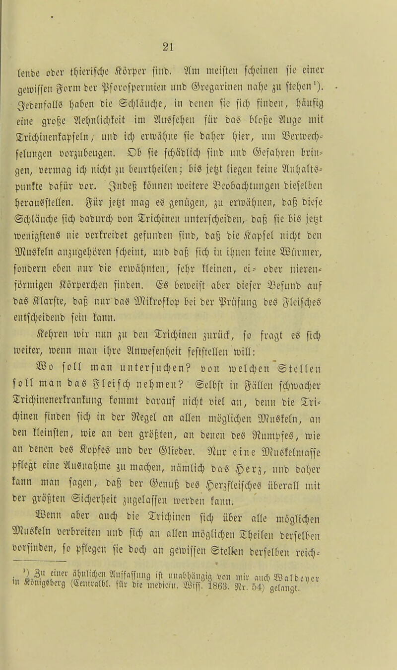 (enbe ober t^tertfd;e ^&xpev [iiib. 2(m nietfteit fd;eiiien fie einer genjiffcii gönn bev ^^lovcfl^erinien iiiib ©vegavinen mlje [tet}en'). ^ebenfalls tjobcn bie @d;Iäiid;e, in benen fie [id; finbeii, t)äiifig eine gvc^e ?(e^in{id;t'eit im 2(n«fel)en für ba^i bfcße Sliige mit Srid^inenfapfeln, mib i6) enväf^ne fie bal}er t}ier, um 33ern)ed;= feUingen üorjuBeugen. Db fie fd;äb(id^ finb iiiib ©efat^ren brin- gen, bermog id; nid;t jn beuvt^eiten; bis jefjt Hegen feine SlntjaltS» pnnfte bafür bor. ^nbe^ fönnen weitere 33ecbad;tnngen biefelben l^erau^ifteüen. gür |e^t mag eö genügen, 3u erlüci^nen, ba^ biefe ©d;länd;e fid; baburd; bon 2;ric()inen untevfd;eiben, bnj3 fie bis ief|t lüenigftenS nie bcrtreibet gefnnben finb, boji bie Ä'apfet nid;t ben SJiHSifetn anjngel^cren fd;etnt, unb baß fid; in iijnen feine SCßnrmer, fonbern eben nur bie eriuä^nten, fef^r ffeineu, ei^ ober niereu* fiJvmigeu Jför)3erd}en finben. @8 bemeift aber biefer 23efunb anf baö f (arfte, bafe nur ba« äliifroffop bei ber Prüfung beS gteifdjeö entfdjeibenb fein fann. ^efjren wix nnn ^n beu Sridjinen surüd, fo fragt e8 fid; n.ieiter, n^enn man itjre Stnmefenffeit feflfteaen roiÜ: So \oU man unterfnc^en? bon roeId;en'@teHeu fotl man baö gleifd; nehmen? ©efbft in gälten fd;ii^ad;er Srid;inenerfranfnng fommt barauf nid;t biet an, benu bie ^ri= d;inen finben fic^ in ber JReget an aüeu mögtid;en 9}in«fetn, an beu fteinften, tüie au ben größten, an benen be« 9inm|.^feg, n?ie an benen beS 5fopfeS unb ber ©lieber. S^iur eine 9)?nsjfetmaffe pflegt eine ?tn«na()me ju mad;en, Mmüä) baS ^erj, unb baljer fann mau fagen, ba§ ber ®enu§ beö |)er3f(eifd;e6 überall mit ber größten <Sid;erf}eit jugetaffeu luerben fann. Senn aber auc^ bie 2;rid;inen fid; über alle möglid;eu aKn^fetn bcrbreiten unb fid; an alten mögtidjen ST^eiten berfelbcn borfinben, fc ^jftegeu fie bod; an geioiffen ©tetku berfelben rcid;= ') 3. einer ä{!iitid;eii Stiiifaffimg iff inint()fliiöin \>on mir and) SBatbcuev •u Königsberg (Sentralbl. filr bie niebiciu. ffiiff 1863. 9Jv. 54) gdaJigt.