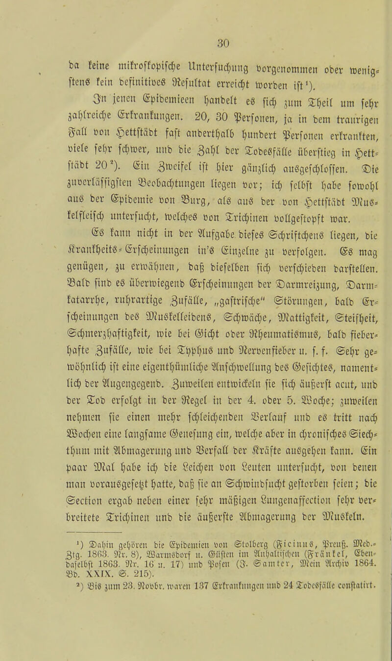 ba fein« mtfroffo|3lfd;e Unterfud;mig borgenommen ober toenig. ftenS fein beftnitiücg 9?e[nUat erreid;t luorben ift'), 3n jenen (gpibemieen ^anbeft eS [id; 3um Zf}zH um [e^r 3al)(reid;e (ärfranfungen. 20, 30 ^erfonen, ja in bem traurigen gaÜ m\ ^ettftäbt faft anbertfjafb l^unbert ^erfonen erfranften, ütefe [e[}r fc^imer, unb bie 3al)f ber Sobe«fäüe ükrftieg in |)ett^ [täbt 20'). ©in ^lücifef ift ^ier g^njric^ ouSgefd^foffen. -©ie 3UDerrä[[igfteu ^öeobad/tungen liegen toor; id; fclbft Ijaic fctoo^t aus ber (Spibemie bon Surg, a(8 au8 ber bon ipettftäbt WiaS^ Mfid\d} unterfud;t, ti)etd;eS »on 2:rid;inen boügeftopft toar. (5g fann nic^t in ber Stufgabe. biefeS ©c^riftc^euS liegen, bie Äranf^eit8=(ärfd;einungen in'8 (äinselne ju »erfolgen. ©8 mag genügen, ju ertuäl)nen, bajj biefelkn fid) »erfc^ieben barfteüen. 33alfc finb eö übertviegenb (Srfd;einungen ber S:)armrei3ung, ©arm^ fatarr^e, ru^rartige Bufätte, „gaftrifd;e (Störungen, batb @r-' fc^einungen beS 3JfuSferfetben8, <Sä)tDM)e, 9}iattigfeit, (Steifheit, ©djmer^tjaftigfeit, icie Bei ®id;t ober &?f;eumatigmu8, Bafb fieber:- fjafte S^fäüe, tüie Bei St^pr^uö unb SterbenfteBer u, f. f. ©efjr ge= tüör^nHc^ ift eine eigentljümtic^ie ^itufd^raeHung beS ®efid;teS, nament= liä) ber Slugengegcnb. 3utt»ei(en enttüideüt fie ftc^> äufeerft acut, unb ber Zoh erfolgt in ber Sieget in ber 4. ober 5. SBoc^e; juireifen net)men fie einen me^r fd;[eid;enben 23errauf unb eö tritt noc^ 3Bod)en eine (angfame ©enefung ein, ibel^ie aBer in d;ronifd|)eö ©ied^* tf)um mit SlBmagerung unb SSerfaü ber Gräfte ausgeben fann. din paax SSJial l^aBe id; bie 8eid;en bon öeuten unterfud;t, bon benen mau borauSgefe^t ^atte, ba§ fie an @c^n3inbfud;t geftorBen feien; bie ©ection ergab neBen einer fetjr mäßigen Sungenaffection fel;r ber* Breitete 2:rtd;inen unb bie äu^erfte StBmagerung ber 'iDcu^feln. ') S)Ql;in geljbvcu bie ©ijibemieu üou @toI6erg (giciniiö, ^preuß. SUieb.. 3tg. 18fi3. mx.S), SBarniSborf ii. ©iiftcii im ?rnl;altilc(;cn (gräiitct, Sbeiu bafelbft 1863. 9h-. 16 ;i. 17) unb '^o\m (3- ©aiiitev, SOJciii ?tvd)i\3 1864. S3b. XXIX. ©. 215). ») ©i8 jum 23. Slüttn-. umven 137 Svtraiitiiiigcn unb 24 SobcSfcittc ccitflativt.