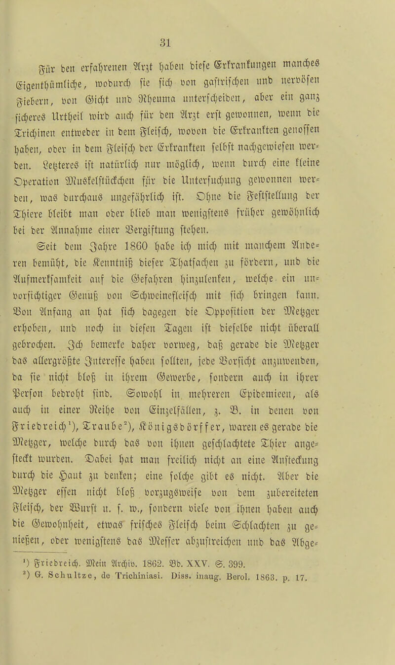 giiv ben erfatjrenen Slv.^t tjaüeii biefe ®v!raiifuiiöen manches S-igeiit{)iimrid;e, »üoburcö fie fid) ßon gaftvpen iinb iierüöfen i5ieBevn, m\ (Bid)t iinb ^^^^^üma iinterfd;eiben, ober ein 90113 fic^)ereö Urtt;ei( ivtvb and; für ben Slrjt erft getüoniten, tDeitn btc Srid^ineit enticeber in bem f^Ieifc^, tDOöon bie ©rfranften genoffen l)akn, ober in bem i^ki\d} ber ©rfranften [etbft nad;geti)iefen toer« ben. ßel^UereiS ift natürltd; nnr mögttd;, tnenn bnrd^ eine fteine Operation ?OiuSfeIfliicJc^en für bie Unterfud;ung gettjonnen njer- ben, tuaS burc^an« ungefat^rnd; ift. Of^ne bie i^eftftetlnng ber Spiere bleibt man ober blieb mon roenigftenS frü{)er gemöl^ntid; bei ber ^3lnnat)me einer 93ergiftung ftet}en. ©eit bem ^al)re 1860 l^abe id; mid; mit mond;em ?Inbe= ren bemüht, bie ^enntni§ biefer S;(?atfad;en jn förbern, unb bie ?(ufmerffamf'eit anf bie ©efatjren t;injutenfen, toetd^e- ein nn= i>Drfi^tiger ®ennß wu @d)n3eineftetfd; mit fid; bringen fann. 25on Slnfang an Ijat bagegen bie 0^)^)Dfition ber '3}?e(jger erhoben, nnb nodj in biefen klagen ift biefelbe nid;t überall gebrod;en. 3d) bemerfc ba'^er üoriDeg, ba§ gerabe bie 'lÖie^ger baS aüergrö^te Q'ntereffe l)aben foüten, jebe 33Drfid;t an3nn)enben, ba fie ntd;t b(o^ in i()rem ®en)erbe, fonbern an^ in ifH'er ^erfon bebrotjt finb. ©onjo^t in meljreren ©pibemieen, afö auc^) in einer dMljt öon ©injclfäflen, 3. 33. in benen üon griebreid;*), Sraube'), i?önigSbörf f er, tvaren e8 gerabe bie SJie^ger, n)etd;e bnrd; ba« Don itjnen gefd;ta(^tete 3:t)ier ange- ftedt würben. Dabei tjat man freiließ nid;t on eine ^Inftedung bur(^ bie |)aut jn benfen; eine fotdje gibt e8 nic^t. 5tber bie 3Jie^ger effen nid;t bIo§ borjuggioeife won bem äubereiteten g(eif4 ber SBurft n. f. tt»., fonbern »iele Don i^nen ^aben aud^ bie ®etDol)nI)eit, etmaS frifd^eS gleifd^ beim @d;Iad;ten ge= niesen, ober tücnigftenS baS ä)Jeffer ab3uftreic^en nnb ba8 5lbge* ') gricbvetd). 5üleitt 2(vd;iü. 1862. «b. XXV. ©.399. G. Schultze, de Trichiniasi. Dias, inaug. Berol. 1863, p. 17.