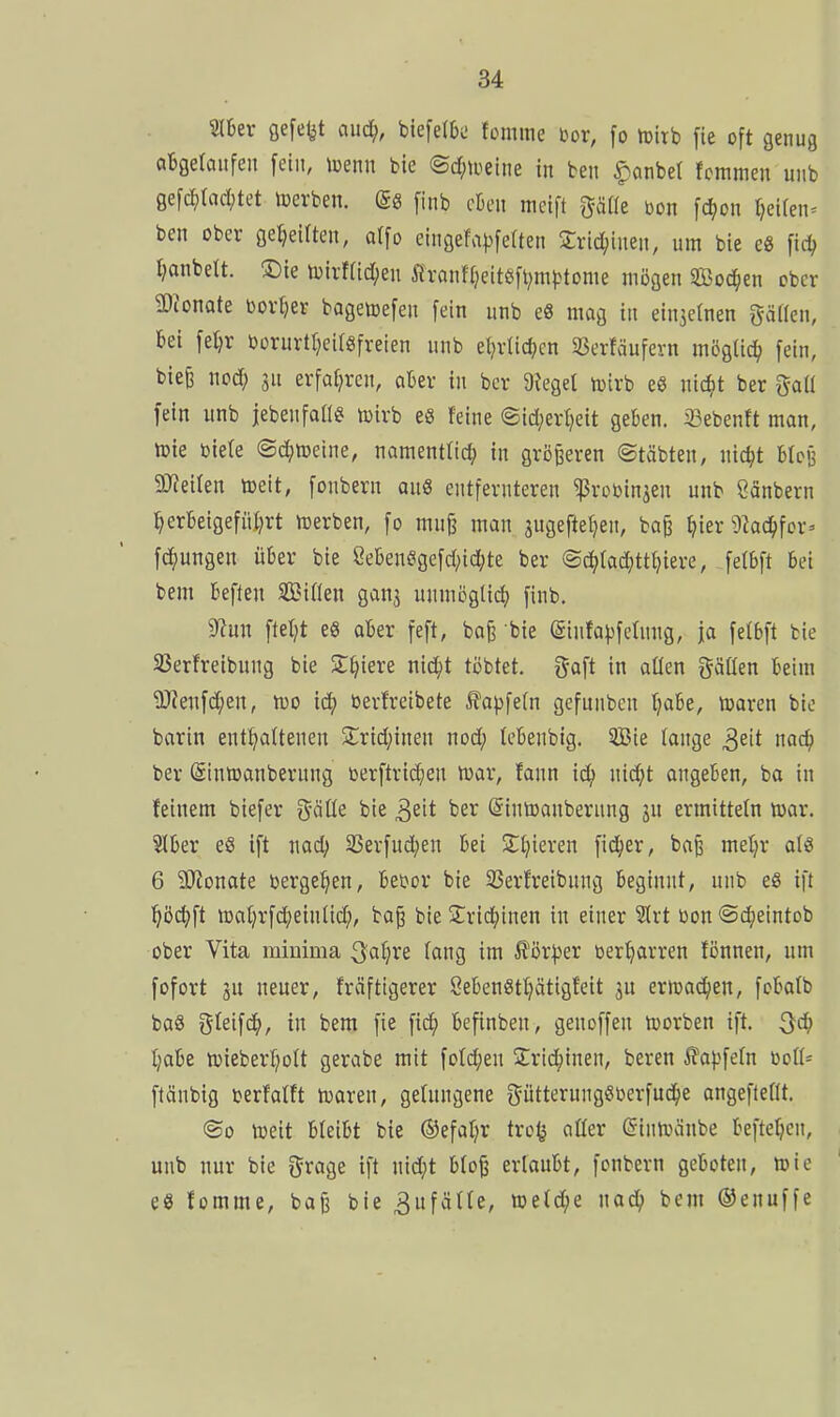 216er gefefet auc^, biefelbü fomme im, fo iplrb fie oft genug abgetaiifen fetii, ioenn bie <Bdmm in ben ^anbel fcmmen uiib gefc^)rad;tet »erben, (gö [inb eben meift ^äfle i)on \<S)on (jeUen^ ben ober geseilten, a([o eingefa))fe(ten Sric^ineit, um bie e« fid; Ijanbett. 3:)le toirf(id;eu Äranfl}ett6[t;niiMome mögen SBoc^ien ober 5DJonate Dörfer bagetoefen fein unb e8 mag in einzelnen gäHen, bei fei)r borurttjcifgfreien unb el)rlid;cn SSerfäufern möQÜd) fein, bie^ noc^ in erfat^rcn, aBer in bcr 9tegel n^irb e« ntc^t ber ^aü fein unb jebenfan^ toirb es feine ©id;erl)ett geben. 33ebenft man, tt)ie biete ©c^meine, namentlich) in größeren ©täbten, nic^t BIcb 9J?eiIen toeit, fonbern an8 entfernteren ^vobinjen unb Canbern ^erbeigefiUjrt tt)erben, fo mn§ man jugefte^en, bag ^ier 9kc^for=> fc^ungen über bie 8eben^gefd;id;te ber @c^(ad;ttt}iere, fetbft bei bem beften Sifien gan3 unmögli(^) finb. 9^un fielet eö ober feft, ba^ bie (Sinta|)fctung, ja fetbft bie S3erfreibnng bie ST^iere nid^t töbtet. gaft in allen gäüen beim ?D?enfd;en, Iüo id/ berfreibete .^?apfe(n gefunben Ijabe, loaren bie barin enthaltenen Srid^inen nod; Icbenbig. Sie lange ^üt nad) ber (Sinroanberung berftric^en föar, fann id; nid;t ongeben, ba in feinem biefer 5'öüe bie ^zit ber ©intoanbernng jn ermitteln toar. 3lber e8 ift md) SSerfud^en bei Sttjieren ficJ^er, baß metjr als 6 5Wonate berge^en, bebor bie 35erfreibung beginnt, unb e8 ift i^öc^ft n3al)rfd;einlid;, ba^ bie S^rid^inen in einer Slrt bon ©c^eintob ober Vita mlDima QafjXi lang im ilörl^er ber^arren fönnen, um fofort sn neuer, fräftigerer öebenStt^ättgfeit ju ermad^cn, fobalb baS Oleifd^, in bem fie fid^ befinben, genoffen tüorben ift. t;abe n)ieberl;olt gerabe mit fold;en 2:rid;inen, beren ^ajjfeln boll- ftänbig berfalft toaren, gelungene ^^ütterungSberfud^ie angeflellt. ®o föeit bleibt bie ©efal^r tro^ aller ßintvanbe beftetjcn, unb nur bie ijrage ift nid;t blo^ erlaubt, fonbern geboten, ttic es fomme, ba^ bie 3ufälle, meldte nad^ bem ©enuffe